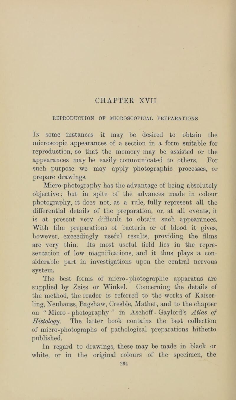 CHAPTER XVII REPRODUCTION OF MICROSCOPICAL PREPARATIONS In some instances it may be desired to obtain the microscopic appearances of a section in a form suitable for reproduction, so that the memory may be assisted or the appearances may be easily communicated to others. For such purpose we may apply photographic processes, or prepare drawings. Micro-photography has the advantage of being absolutely objective; but in spite of the advances made in colour photography, it does not, as a rule, fully represent all the differential details of the preparation, or, at all events, it is at present very difficult to obtain such appearances. With film preparations of bacteria or of blood it gives, however, exceedingly useful results, providing the films are very thin. Its most useful field lies in the repre- sentation of low magnifications, and it thus plays a con- siderable part in investigations upon the central nervous system. The best forms of micro-photographic apparatus are supplied by Zeiss or Winkel. Concerning the details of the method, the reader is referred to the works of Kaiser- ling, Xeuhauss, Bagshaw, Cresbie, Matliet, and to the chapter on “ Micro - photography ” in Aschoff - Gaylord’s Atlas of Histology. The latter book contains the best collection of micro-photographs of pathological preparations hitherto published. In regard to drawings, these may be made in black or white, or in the original colours of the specimen, the