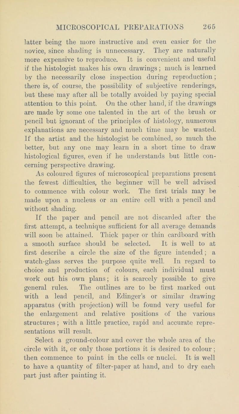 MICROSCOPICAL PREPARATIONS 205 latter being the more instructive and even easier for the novice, since shading is unnecessary. They are naturally more expensive to reproduce. It is convenient and useful if the histologist makes his own drawings; much is learned by the necessarily close inspection during reproduction; there is, of course, the possibility of subjective renderings, but these may after all be totally avoided by paying special attention to this point. On the other hand, if the drawings are made by some one talented in the art of the brush or pencil but ignorant of the principles of histology, numerous explanations are necessary and much time may be wasted. If the artist and the histologist be combined, so much the better, but any one may learn in a short time to draw histological figures, even if he understands but little con- cerning perspective drawing. As coloured figures of microscopical preparations present the fewest difficulties, the beginner will be well advised to commence with colour work. The first trials may be made upon a nucleus or an entire cell with a pencil and without shading. If the paper and pencil are not discarded after the first attempt, a technique sufficient for all average demands will soon be attained. Thick paper or thin cardboard with a smooth surface should be selected. It is well to at first describe a circle the size of the figure intended; a watch-glass serves the purpose quite well. In regard to choice and production of colours, each individual must work out his own plans; it is scarcely possible to give general rules. The outlines are to be first marked out with a lead pencil, and Edinger’s or similar drawing apparatus (with projection) will be found very useful for the enlargement and relative positions of the various structures; with a little practice, rapid and accurate repre- sentations will result. Select a ground-colour and cover the whole area of the circle with it, or only those portions it is desired to colour; then commence to paint in the cells or nuclei. It is well to have a quantity of filter-paper at hand, and to dry each part just after painting it.