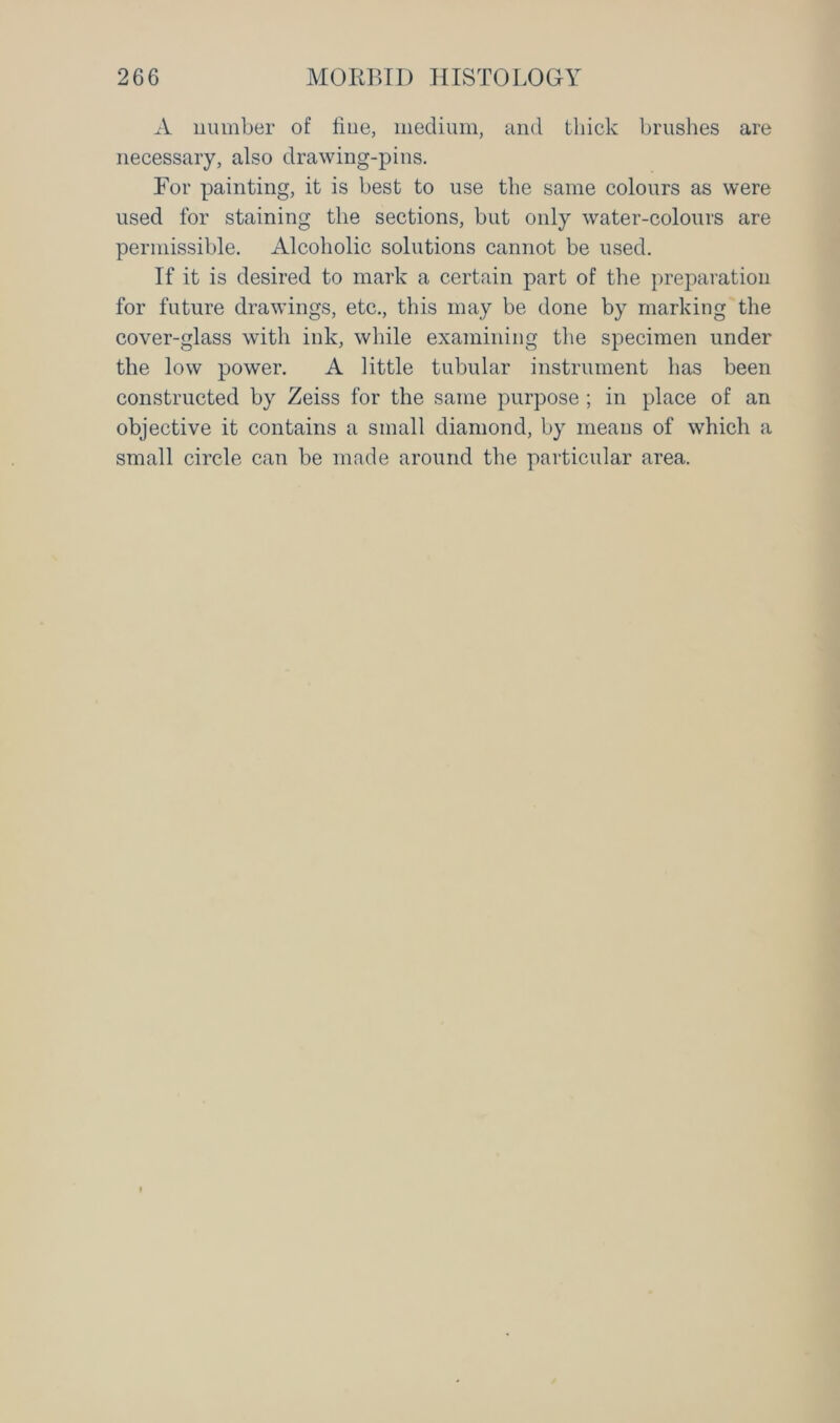 A number of fine, medium, and thick brushes are necessary, also drawing-pins. For painting, it is best to use the same colours as were used for staining the sections, but only water-colours are permissible. Alcoholic solutions cannot be used. If it is desired to mark a certain part of the preparation for future drawings, etc., this may be done by marking the cover-glass with ink, while examining the specimen under the low power. A little tubular instrument has been constructed by Zeiss for the same purpose ; in place of an objective it contains a small diamond, by means of which a small circle can be made around the particular area.