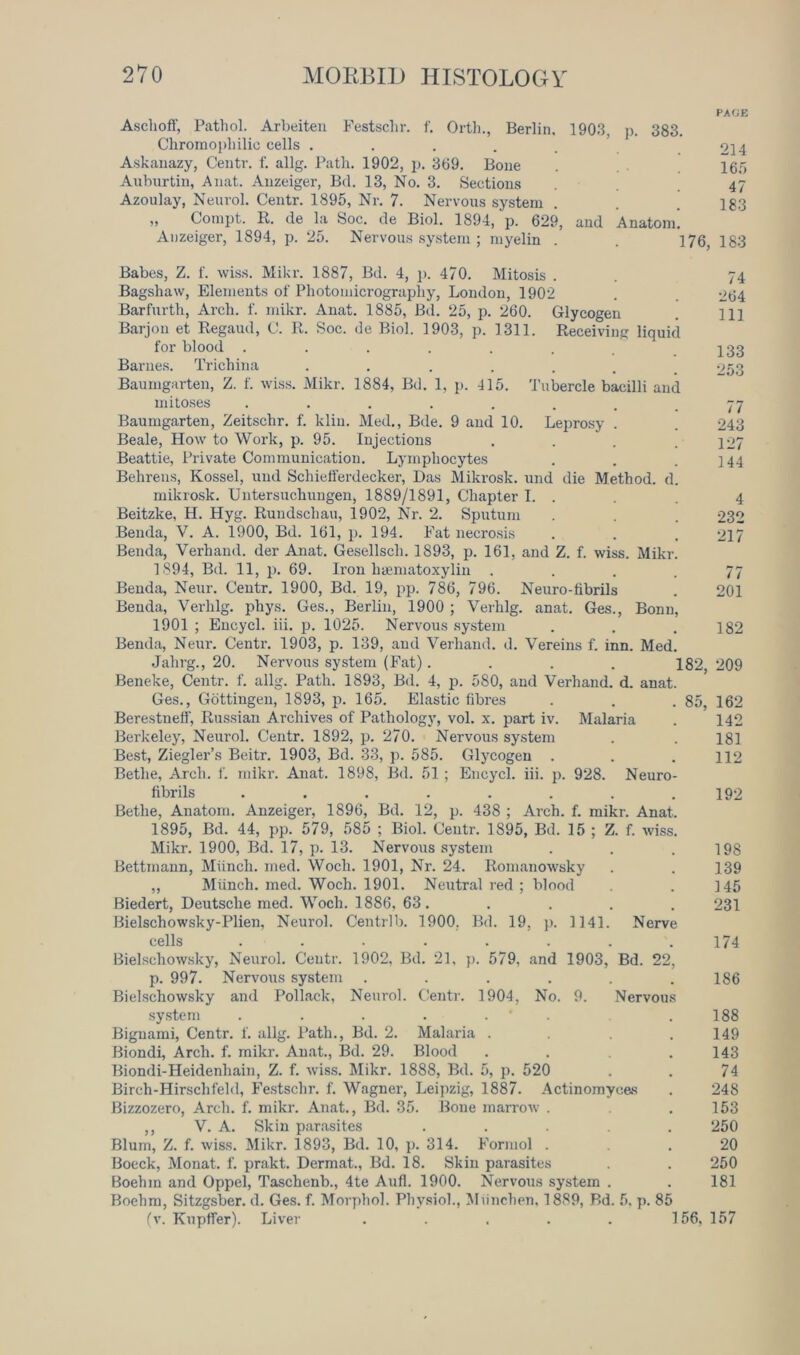 Aschoff, Pathol. Arbeiten Festschr. f. Orth., Berlin, 1903, p. 383. Chromopliilic cells ..... Askanazy, Centr. f. allg. Path. 1902, j). 309. Bone Auburtin, Anat. Anzeiger, Bd. 13, No. 3. Sections Azoulay, Neurol. Centr. 1895, Nr. 7. Nervous system „ Compt. R. de la Soc. de Biol. 1894, p. 629, and Anatom. Anzeiger, 1894, p. 25. Nervous system ; myelin . . 176. Babes, Z. f. wiss. Mikr. 1887, Bd. 4, p. 470. Mitosis . Bagshaw, Elements of Photomicrography, London, 1902 Barfnrth, Arch. f. mikr. Anat. 1885, Bd. 25, p. 260. Glycogen Barjon et Regaud, C. R. Soc. de Biol. 1903, p. 1311. Receiving liquid for blood ...... Barnes. Trichina ...... Baumgarten, Z. f. wiss. Mikr. 1884, Bd. 1, p. 415. Tubercle bacilli and mitoses ........ Baumgarten, Zeitschr. f. klin. Med., Bde. 9 and 10. Leprosy . Beale, How to Work, p. 95. Injections Beattie, Private Communication. Lymphocytes Behrens, Kossel, uml Schiefferdecker, Das Mikrosk. und die Method, d. mikrosk. Untersuchungen, 1889/1891, Chapter I. . Beitzke, H. Hyg. Rundschau, 1902, Nr. 2. Sputum Benda, V. A. 1900, Bd. 161, p. 194. Fat necrosis Benda, Verhand. der Anat. Gesellsch. 1893, p. 161, and Z. f. wiss. Mikr. 1894, Bd. 11, p. 69. Iron hsematoxylin .... Benda, Neur. Centr. 1900, Bd. 19, pp. 786, 796. Neuro-fibrils Benda, Verlilg. phys. Ges., Berlin, 1900 ; Verhlg. anat. Ges., Bonn, 1901 ; Encycl. iii. p. 1025. Nervous system Benda, Neur. Centr. 1903, p. 139, and Verhand. d. Vereius f. inn. Med. Jahrg., 20. Nervous system (Fat).... 182, Beneke, Centr. f. allg. Path. 1893, Bd. 4, p. 580, and Verhand. d. anat. Ges., Gottingen, 1893, p. 165. Elastic fibres . . . 85, Berestneff, Russian Archives of Pathology, vol. x. part iv. Malaria Berkeley, Neurol. Centr. 1892, p. 270. Nervous system Best, Ziegler’s Beitr. 1903, Bd. 33, p. 585. Glycogen . Bethe, Arch. f. mikr. Anat. 1898, Bd. 51 ; Encycl. iii. p. 928. Neuro- fibrils ........ Bethe, Anatom. Anzeiger, 1896, Bd. 12, p. 438 ; Arch. f. mikr. Anat. 1895, Bd. 44, pp. 579, 585 ; Biol. Centr. 1895, Bd. 15 ; Z. f. wiss. Mikr. 1900, Bd. 17, p. 13. Nervous system Bettmann, Miinch. med. Woch. 1901, Nr. 24. Romanowsky ,, Miinch. med. Woch. 1901. Neutral red ; blood Biedert, Deutsche med. Woch. 1886, 63. Bielschowsky-Plien, Neurol. Centrlb. 1900. Bd. 19, p. 1141. Nerve cells ........ Bielschowsky, Neurol. Centr. 1902, Bd. 21, p. 579, and 1903, Bd. 22, p. 997. Nervous system ...... Bielschowsky and Pollack, Neurol. Centr. 1904, No. 9. Nervous system . . . . . Bignami, Centr. f. allg. Path., Bd. 2. Malaria .... Biondi, Arch. f. mikr. Anat., Bd. 29. Blood .... Biondi-Heidenhain, Z. f. wiss. Mikr. 1888, Bd. 5, p. 520 Birch-Hirschfeld, Festschr. f. Wagner, Leipzig, 1887. Actinomyces Bizzozero, Arch. f. mikr. Anat., Bd. 35. Bone marrow . ,, V. A. Skin parasites ..... Blum, Z. f. wiss. Mikr. 1893, Bd. 10, p. 314. Formol . Boeck, Monat. f. prakt. Dermat., Bd. 18. Skin parasites Boehm and Oppel, Taschenb., 4te Aufl. 1900. Nervous system . Boehm, Sitzgsber. d. Ges. f. Morphol. Physiol., Miinchen, 1889, Bd. 5. p. 85 (v. Kupffer). Liver . . . . . 156, PACE 214 165 47 183 183 74 264 111 133 77 243 127 144 4 232 217 77 201 182 209 162 142 181 112 192 198 139 145 231 174 186 188 149 143 74 248 153 250 20 250 181 157