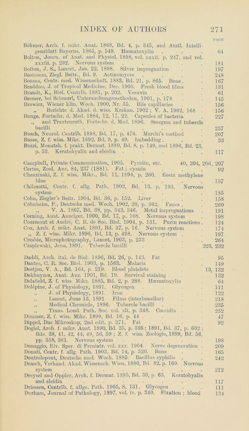 I’AGIO Bohraer, Arch. 1'. mikr. Anat. 1868, Bd. 4, p. 345, and Arztl. Intelli- genzblatt Bayerns, 1865, p. 549. Hsematoxylin ... 64 Bolton, Jouru. of Anat. and Physiol. 1898, vol. xxxii. p. 247, and vol. xxxiii. p. 292. Nervous system . . . . .181 Bolton, J. S., Lancet, Jan. 22, 1898. Silver impregnation . . 197 Bostroem, Ziegl. Beitr., Bel. 9. Actinomyces .... 248 Bouma, Centr. med. Wissenscliaft, 1883, Bd. 21, p. 865. Bone. . 167 Braddou, J. of Tropical Medicine, Dec. 1900. Fresh blood films . 131 Brandt, K., Biol. Centrlb. 1881, p. 202. Vesuvin ... 61 Bremer, bei Schmorl, Uutersuchnngsmethoden, 1901, p. 178 . . 145 Browicz, Wiener ldin. Woch. 1900, Nr. 35. Bile capillaries . . 156 „ Berielite d. Akad. d. wiss. Krakau. 1902 ; V. A. 1902, 168 . 156 Bunge, Fortschr. d. Med. 1884, 12, 17, 22. Capsules of bacteria . 227 ,, and Trautenroth, Fortschr. d. Med. 1896. Smegma and tubercle bacilli ....... 237 Busch, Neurol. Centrlb. 1898, Bd. 17, p. 476. Marclii’s method . 207 Busse, Z. f. wiss. Mikr. 1892, Bd. 9, p. 49. Imbedding. . . 33 Bnzzi, Monatsh. f. prakt. Dermat. 1889, Bd. 8, p. 149, and 1896, Bd. 23, p. 53. Keratohyalin and eleidin . . . . .117 Campbell, Private Communication, 1905. Pyridin, etc. 40, 204, 206, 207 Certes, Zool. Anz. 84, 237 (1881). Fat; cyanin ... 92 Chenzinski, Z. f. wiss. Mikr., Bd. 11, 1S94, p. 260. Eosin methylene blue . . . . . . . .137 Chilesotti, Centr. f. allg. Path. 1902, Bd. 13, p. 193. Nervous system ........ 185 Cohn, Ziegler’s Beitr. 1904, Bd. 36, p. 152. Liver . . . 4 58 Cohnheim, P., Deutsche med. Woch. 1902, 20, p. 362. Fteces . . 260 ,, V. A. 1867, Bd. 38, pp. 343, 346. Metal impregnations . 191 Corning, Anat. Anzeiger, 1900, Bd. 17, p. 108. Nervous system . 198 Courmont et Andre, C. R. de Soc. Biol. 1904, p. 131. Purin reactions. 124 Cox, Arch. f. mikr. Anat. 1891, Bd. 37, p. 16. Nervous system . 174 „ Z. f. wiss. Mikr. 1896, Bd. 13, p. 498. Nervous system . . 197 Cresbie, Microphotography, Lancet, 1903, p. 233 . . . 264 Czaplewski, Jena, 1891. Tubercle bacilli . . . 223, 232 Daddi, Arch. ital. de Biol. 1896, Bd. 26, p. 143. Fat 95 Dantec, C. It. Soc. Biol. 1903, p. 1563. Malaria . .149 Deetjen, V. A., Bd. 164, p. 219. Blood platelets .13, 132 Dekliuyzen, Anat. Anz. 1901, Bd. 19. Survival staining . 132 Delalield, Z. f. wiss. Miku. 1885, Bd. 2, p. 288- Haematoxylin . 64 Dolepine, J. of Physiology, 1891. Glycogen . . . Ill „ J. of Physiology, 1891. Iron . .122 ,, Lancet, June 13, 1891. Films (interlamellar) . . 218 „ Medical Chronicle, 1896. Tubercle bacilli . . . 235 ,, Trans. Lond. Path. Soc. vol. xli. p. 348. Coecidia . . 252 Dimmer, Z. f. wiss. Mikr. 1899, Bd. 16, p. 44 . 47 Dippel, Das Mikroskop, 2ud edit. p. 271. Fat 92 Dogiel, Arch. f. mikr. Anat. 1890, Bd. 35, p. 305; 1891, Bd. 37, p. 602 ; Bde. 38, 41, 42, 44, 49, 56, 59 ; Z. f. wiss. Zoologie, 1899, Bd. 56. pp. 358, 361. Nervous system ..... 198 Donaggio, Riv. Sper. di Freniatr. vol. xxx. 1904. Nerve degeneration . 209 Donati, Centr. f. allg. Path. 1903, Bd. 14, p. 520. Bone . . 165 Doutrelepont, Deutsche med. Woch. 1885. Bacillus syphilis . . 242 Drasch, Verhand. Akad. Wissensch. Wien, 1880, Bd. 82, p. 169. Nervous system ........ 212 Dreysel and Oppler, Arch. f. Dermat. 1895, Bd. 30, p. 63. Keratohyalin and eleidin . . ■ • • . .117 Driessen, Centrlb. f. allge. Path. 1905, S. 131. Glycogen . . m Durham, Journal of Pathology, 1897, vol. iv. p. 340. Fixation : blood 134