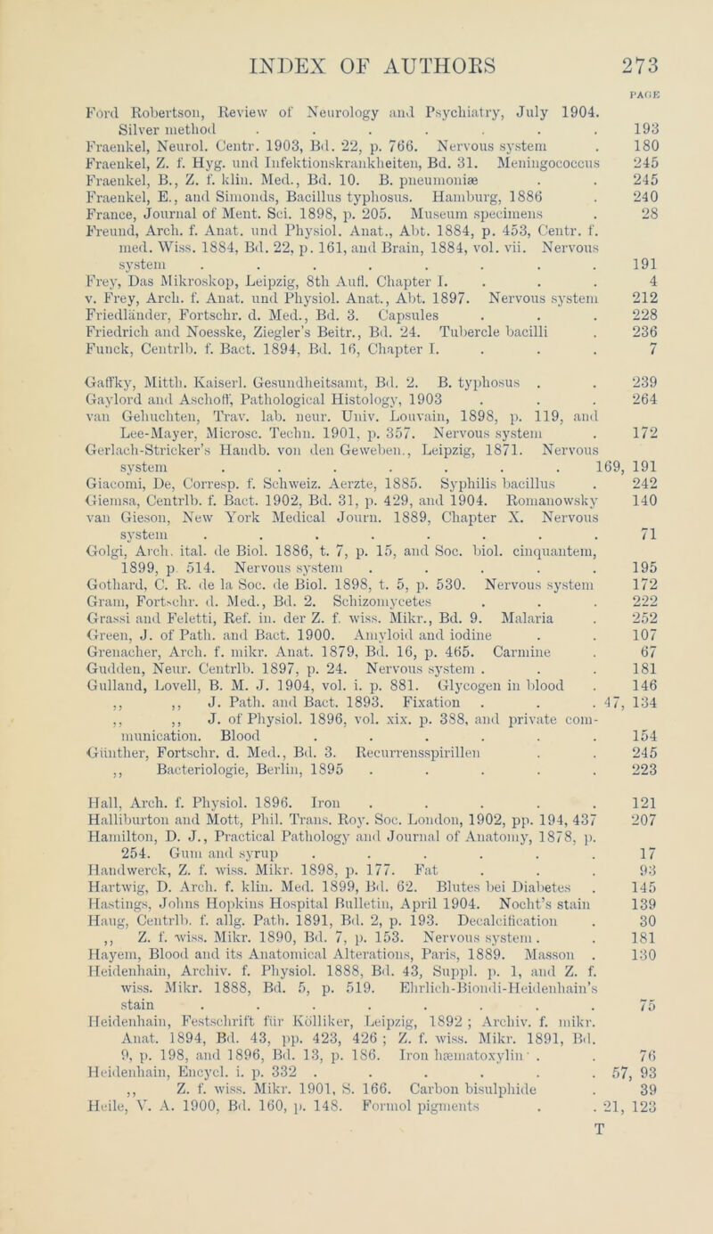 PAGE Ford Robertson, Review ol' Neurology and Psychiatry, July 1904. Silver method . . . . . . .193 Fraenkel, Neurol. Centr. 1903, Bd. 22, p. 766. Nervous system . 180 Fraeukel, Z. f. Hyg. und Infektionskrauklieiten, Bd. 31. Meningococcus 245 Fraenkel, B., Z. f. klin. Med., Bd. 10. B. pneumoniae . . 245 Fraenkel, E., and Simonds, Bacillus typhosus. Hamburg, 1886 . 240 France, journal of Ment. Sci. 1898, p. 205. Museum specimens . 28 Freund, Arch. f. Anat. und Physiol. Auat., Abt. 1884, p. 453, Centr. f. med. Wiss. 1884, Bd. 22, p. 161, and Brain, 1884, vol. vii. Nervous system . . . . . . . .191 Frey, Das Mikroskop, Leipzig, 8th Aufl. Chapter I. . . 4 v. Frey, Arch. f. Anat. und Physiol. Anat., Abt. 1897. Nervous system 212 Friedlander, Fortschr. d. Med., Bd. 3. Capsules . . . 228 Friedrich and Noesske, Ziegler’s Beitr., Bd. 24. Tubercle bacilli . 236 Funck, Centrlb. f. Bact. 1894, Bd. 16, Chapter I. . . 7 Gaffky, Mittli. Kaiserl. Gesundheitsamt, Bd. 2. B. typhosus . . 239 Gaylord and Aschoff, Pathological Histology, 1903 . . . 264 van Gehuchten, Trav. lab. neur. Univ. Louvain, 1898, p. 119, and Lee-Mayer, Microsc. Techn. 1901, p. 357. Nervous system . 172 Gerlach-Strieker’s Handb. von den Geweben., Leipzig, 1871. Nervous system ....... 169, 191 Giacomi, De, Corresp. f. Schweiz. Aerzte, 1885. Syphilis bacillus . 242 Giemsa, Centrlb. f. Bact. 1902, Bd. 31, p. 429, and 1904. Romanowsky 140 van Gieson, New York Medical Journ. 1889, Chapter X. Nervous system ........ 71 Golgi, Arch. ital. de Biol. 1886, t. 7, p. 15, and Soc. biol. cinquantem, 1899, p 514. Nervous system . . . . .195 Gothard, C. R. de la Soc. de Biol. 1898, t. 5, p. 530. Nervous system 172 Gram, Fortschr. d. Med., Bd. 2. Scliizomycetes . . . 222 Grassi and Feletti, Ref. in. der Z. f. wiss. Mikr., Bd. 9. Malaria . 252 Green, J. of Path, and Bact. 1900. Amyloid and iodine . . 107 Grenadier, Arch. f. mikr. Anat. 1879, Bd. 16, p. 465. Carmine . 67 Gudden, Neur. Centrlb. 1897, p. 24. Nervous system . . .181 Gullaud, Lovell, B. M. J. 1904, vol. i. p. 881. Glycogen in blood . 146 ,, ,, J. Path, and Bact. 1893. Fixation . . -4 7, 134 ,, ,, J. of Physiol. 1896, vol. xix. p. 388, and private com- munication. Blood . . . . . .154 Gunther, Fortschr. d. Med., Bd. 3. Recurrensspirillen . . 245 ,, Bacteriologie, Berlin, 1895 ..... 223 Hall, Arch. f. Physiol. 1896. Iron ..... 121 Halliburton and Mott, Phil. Trans. Roy. Soc. London, 1902, pp. 194, 437 207 Hamilton, D. J., Practical Pathology and Journal of Anatomy, 1878, p. 254. Gum and syrup . . . . . .17 Handwerck, Z. f. wiss. Mikr. 1898, p. 177. Fat . . . 93 Hartwig, D. Arch. f. klin. Med. 1899, Bd. 62. Blutes bei Diabetes . 145 Hastings, Johns Hopkins Hospital Bulletin, April 1904. Noclit’s stain 139 Hang, Centrlb. f. allg. Path. 1891, Bd. 2, p. 193. Decalcification . 30 ,, Z. f. wiss. Mikr. 1890, Bd. 7, p. 153. Nervous system. . 181 Hayem, Blood and its Anatomical Alterations, Paris, 1889. Masson . 130 Heidenhain, Archiv. f. Physiol. 1888, Bd. 43, Suppl. p. 1, and Z. f. wiss. Mikr. 1888, Bd. 5, p. 519. Ehrlich-Biondi-Heidenhain’s stain ........ 75 Heidenhain, Festschrift fiir Kolliker, Leipzig, 1892 ; Archiv. f. mikr. Anat. 1894, Bd. 43, pp. 423, 426; Z. f. wiss. Mikr. 1891, Bd. 9, p. 198, and 1896, Bd. 13, p. 186. Iron hematoxylin' . . 76 Heidenhain, Encycl. i. p. 332 ...... 57, 93 ,, Z. f. wiss. Mikr. 1901, S. 166. Carbon bisulphide . 39 Heile, V. A. 1900, Bd. 160, p. 148. Formol pigments . .21, 123 T