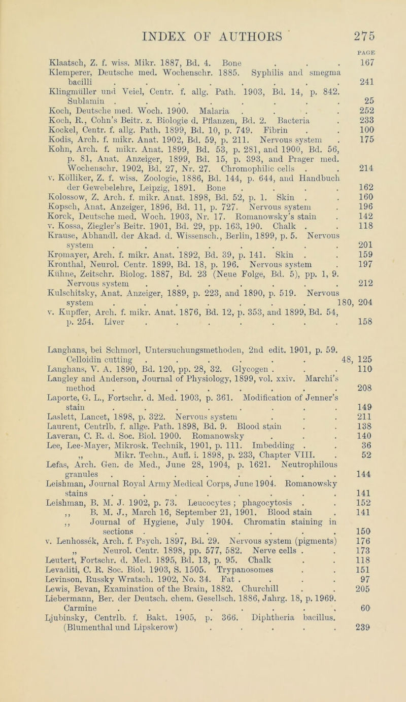 PAGE Klaatsch, Z. f. wiss. Mikr. 1887, Bd. 4. Bone . . . 167 Klemperer, Deutsche med. Wochensclir. 1885. Syphilis and smegma bacilli . . . . . . 241 Klingmiiller und Veiel, Centr. f. allg. Path. 1903, Bd. 14, p. 842. Sublamin ........ 25 Koch, Deutsche med. Wocli. 1900. Malaria .... 252 Koch, R., Cohn’s Beitr. z. Biologie d. Pfianzen, Bd. 2. Bacteria . 233 Kockel, Centr. f. allg. Path. 1899, Bd. 10, p. 749. Fibrin . . 100 Kodis, Arch. f. mikr. Anat. 1902, Bd. 59, p. 211. Nervous system . 175 Kohn, Arch. f. mikr. Anat. 1899, Bd. 53, p. 281, and 1900, Bd. 56, p. 81, Anat. Anzeiger, 1899, Bd. 15, p. 393, and Prager med. Wochensclir. 1902, Bd. 27, Nr. 27. Chromophilic cells . . 214 v. Kolliker, Z. f. wiss. Zoologie, 1886, Bd. 144, p. 644, and Handbuch tier Gewebelehre, Leipzig, 1891. Bone .... 162 Ivolossow, Z. Arch. f. mikr. Anat. 1898, Bd. 52, p. 1. Skin . . 160 Kopsch, Anat. Anzeiger, 1896, Bd. 11, p. 727. Nervous system . 196 Korek, Deutsche med. Woch. 1903, Nr. 17. Romanowsky’s stain . 142 v. Kossa, Ziegler’s Beitr. 1901, Bd. 29, pp. 163, 190. Chalk . . 118 Krause, Abhandl. der Akad. d. Wissensch., Berlin, 1899, p. 5. Nervous system . . . . . . . .201 Ivromayer, Arch. f. mikr. Anat. 1892, Bd. 39, p. 141. Skin . . 159 Kronthal, Neurol. Centr. 1899, Bd. 18, p. 196. Nervous system . 197 Kiihne, Zeitschr. Biolog. 1887, Bd. 23 (Neue Folge, Bd. 5), pp. 1, 9. Nervous system . . . . . . .212 Kulschitsky, Anat. Anzeiger. 1889, p. 223, and 1890, p. 519. Nervous system . . . . . . . 180, 204 v. Kupffer, Arch. f. mikr. Anat. 1876, Bd. 12, p. 353, and 1899, Bd. 54, p. 254. Liver ....... 158 Langhans, bei Schmorl, Untersuchungsmethoden, 2nd edit. 1901, p. 59. Celloidin cutting ...... 48, 125 Langhans, V. A. 1890, Bd. 120, pp. 28, 32. Glycogen . . . 110 Langley and Anderson, Journal of Physiology, 1899, vol. xxiv. Marchi’s method ........ 208 Laporte, G. L., Fortschr. d. Med. 1903, p. 361. Modification of Jenner’s stain ........ 149 Laslett, Lancet, 1898, p. 322. Nervous system . . . 211 Laurent, Centrlb. f. allge. Path. 1898, Bd. 9. Blood stain . . 138 Laveran, C. R. d. Soc. Biol. 1900. Romanowsky . . . 140 Lee, Lee-Mayer, Mikrosk. Technik, 1901, p. 111. Imbedding . . 36 „ Mikr. Techn., Aufl. i. 1898, p. 233, Chapter VIII. . 52 Lefas, Arch. Gen. de Med., June 28, 1904, p. 1621. Neutrophilous granules ........ 144 Leishman, Journal Royal Army Medical Corps, June 1904. Romanowsky stains ........ 141 Leishman, B. M. J. 1902, p. 73. Leucocytes ; phagocytosis . . 152 ,, B. M. J., March 16, September 21, 1901. Blood stain . 141 ,, Journal of Hygiene, July 1904. Chromatin staining in sections . . . . . . .150 v. Lenhossek, Arch. f. Psych. 1897, Bd. 29. Nervous system (pigments) 176 „ Neurol. Centr. 1898, pp. 577, 582. Nerve cells . . 173 Leutert, Fortschr. d. Med. 1895, Bd. 13, p. 95. Chalk . . 118 Levaditi, C. R. Soc. Biol. 1903, S. 1505. Trypanosomes . . 151 Levinson, Russky Wratsch. 1902, No. 34. Fat . . . .97 Lewis, Bevan, Examination of the Brain, 1882. Churchill . . 205 Liebermann, Ber. der Deutsch. chem. Gesellsch. 1886, Jalirg. 18, p. 1969. Carmine ........ 60 Ljubinsky, Centrlb. f. Bakt. 1905, p. 366. Diphtheria bacillus. (Blumenthal und Lipskerow) ..... 239