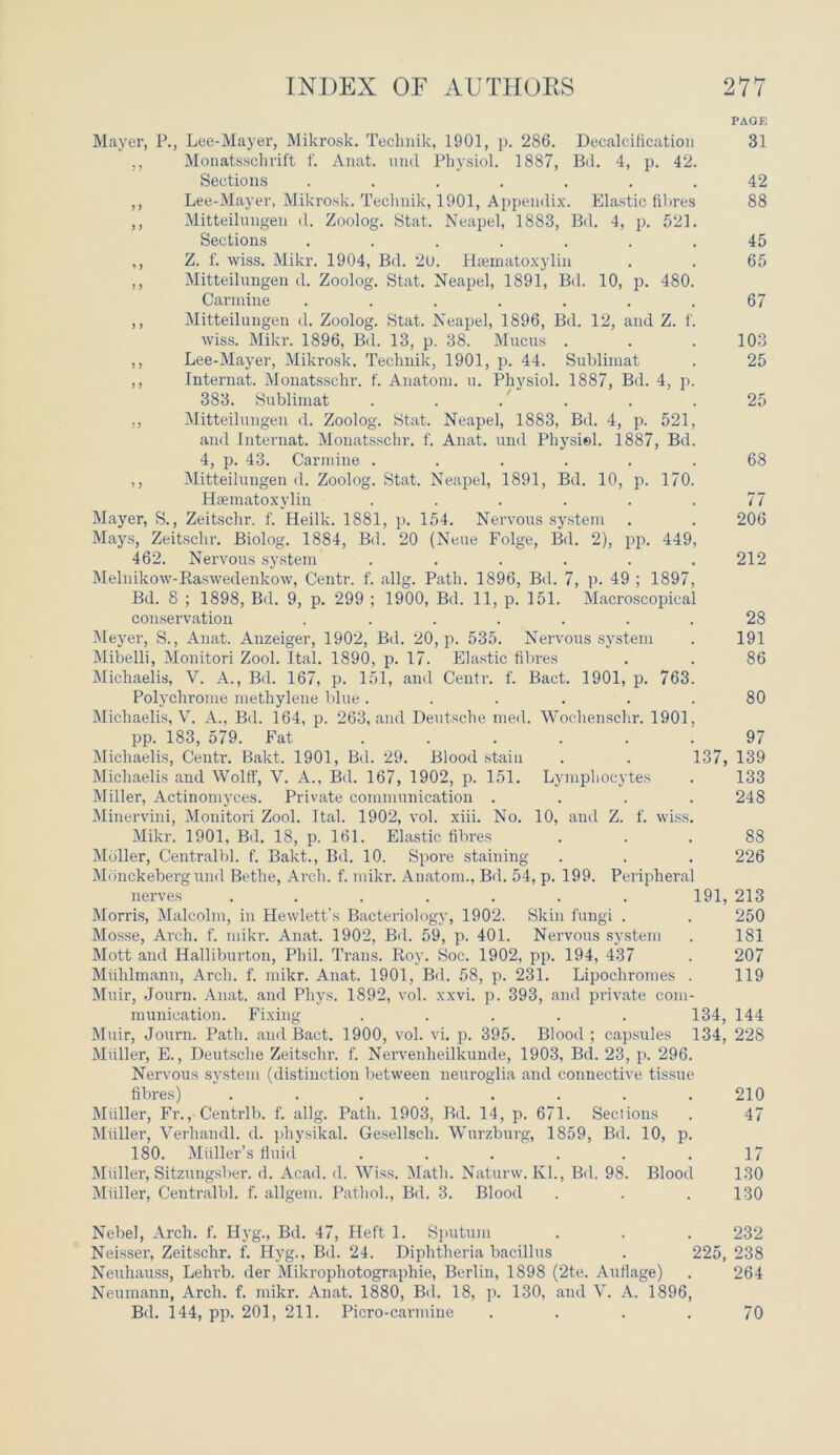 PAOE Mayer, P., Lee-Mayer, Mikrosk. Technik, 1901, p. 286. Decalcification 31 ,, Monatsschrift f. Anat. und Physiol. 1887, Bd. 4, p. 42. Sections ....... 42 ,, Lee-Mayer, Mikrosk. Technik, 1901, Appendix. Elastic fibres 88 ,, Mitteilungen cl. Zoolog. Stat. Neapel, 1883, Bd. 4, p. 521. Sections ....... 45 ,, Z. f. wiss. Mikr. 1904, Bd. 20. Hematoxylin . . 65 ,, Mitteilungen d. Zoolog. Stat. Neapel, 1891, Bd. 10, p. 480. Carmine . . . . . . .67 ,, Mitteilungen d. Zoolog. Stat. Neapel, 1896, Bd. 12, and Z. 1. wiss. Mikr. 1896, Bd. 13, p. 38. Mucus . . .103 ,, Lee-Mayer, Mikrosk. Technik, 1901, p. 44. Sublimat . 25 ,, Internat. Monatsschr. f. Anatom, u. Physiol. 1887, Bd. 4, p. 383. Sublimat . . . . . .25 ., Mitteilungen d. Zoolog. Stat. Neapel, 1883, Bd. 4, p. 521, and Internat. Monatsschr. f. Anat. und Physiol. 1887, Bd. 4, p. 43. Carmine ...... 68 ,, Mitteilungen cl. Zoolog. Stat. Neapel, 1891, Bd. 10, p. 170. Hematoxylin . . . . . .77 Mayer, S., Zeitschr. f. Heilk. 1881, p. 154. Nervous system . . 206 Mays, Zeitschr. Biolog. 1884, Bd. 20 (Neue Folge, Bd. 2), pp. 449, 462. Nervous system . . . . . .212 Melnikow-Raswedenkow, Centr. f. allg. Path. 1896, Bd. 7, p. 49 ; 1897, Bd. 8 ; 1898, Bd. 9, p. 299 ; 1900, Bd. 11, p. 151. Macroscopical conservation . ...... 28 Meyer, S., Anat. Anzeiger, 1902, Bd. 20, p. 535. Nervous system . 191 Mibelli, Monitori Zool. Ital. 1890, p. 17. Elastic fibres . . 86 Michaelis, V. A., Bd. 167, p. 151, and Centr. f. Bact. 1901, p. 763. Polychrome methylene blue ...... 80 Michaelis, V. A., Bd. 164, p. 263, and Deutsche med. Wochenschr. 1901, pp. 183, 579. Fat ...... 97 Michaelis, Centr. Bakt. 1901, Bd. 29. Blood stain . . 137, 139 Michaelis and Wolff, V. A., Bd. 167, 1902, p. 151. Lymphocytes . 133 Miller, Actinomyces. Private communication .... 248 Minervini, Monitori Zool. Ital. 1902, vol. xiii. No. 10, and Z. f. wiss. Mikr. 1901, Bd. 18, p. 161. Elastic fibres ... 88 Mdller, Centralbl. f. Bakt., Bd. 10. Spore staining . . . 226 Monckeberg und Bethe, Arch. f. mikr. Anatom., Bd. 54, p. 199. Peripheral nerves ....... 191, 213 Morris, Malcolm, in Hewlett’s Bacteriology, 1902. Skin fungi . . 250 Mosse, Arch. f. mikr. Anat. 1902, Bd. 59, p. 401. Nervous system . 181 Mott and Halliburton, Phil. Trans. Roy. Soc. 1902, pp. 194, 437 . 207 Muhlmann, Arch. f. mikr. Anat. 1901, Bd. 58, p. 231. Lipochromes . 119 Muir, Journ. Anat. and Phys. 1892, vol. xxvi. p. 393, and private com- munication. Fixing ..... 134, 144 Muir, Journ. Path, and Bact. 1900, vol. vi. p. 395. Blood; capsules 134, 228 Miiller, E., Deutsche Zeitschr. f. Nervenheilkunde, 1903, Bd. 23, p. 296. Nervous system (distinction between neuroglia and connective tissue fibres) ........ 210 Miiller, Fr., Centrlb. f. allg. Path. 1903, Bd. 14, p. 671. Sections . 47 Miiller, Verhandl. d. physikal. Gesellscli. Wurzburg, 1859, Bd. 10, p. 180. Muller’s fluid ...... 17 Miiller, Sitzungsber. d. Acad. d. Wiss. Math. Naturw. Kl., Bd. 98. Blood 130 Miiller, Centralbl. f. allgem. Pathol., Bd. 3. Blood . . .130 Nebel, Arch. f. Hyg., Bd. 47, Heft 1. Sputum . . . 232 Neisser, Zeitschr. f. Hyg., Bd. 24. Diphtheria bacillus . 225, 238 Neuhauss, Lehi’b. der Mikrophotographie, Berlin, 1898 (2te. Auflage) . 264 Neumann, Arch. f. mikr. Anat. 1880, Bd. 18, p. 130, and V. A. 1896, Bd. 144, pp. 201, 211. Picro-carmine .... 70