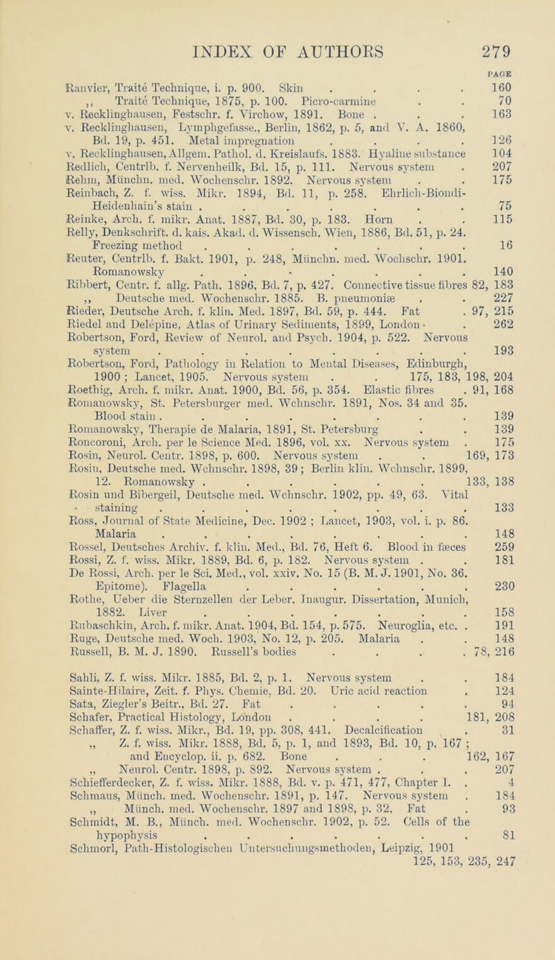 PAGE Ranvier, Traite Technique, i. p. 900. Skin . . . ] 60 ,, Traite Technique, 1875, p. 100. Picro-carmine . . 70 v. Recklinghausen, Festschr. f. Virchow, 1891. Bone . . .163 v. Recklinghausen, Lymphgefasse., Berlin, 1862, p. 5, and V. A. 1860, Bd. 19, p. 451. Metal impregnation . . . .126 v. Recklinghausen, Allgem. Pathol, cl. Kreislaufs. 1883. Hyaline substance 104 Redlich, Centrlb. f. Nervenlieilk, Bd. 15, p. 111. Nervous system . 207 Rehm, Miinchn. mecl. Wochensehr. 1892. Nervous system . . 175 Reinbach, Z. f. wiss. Mikr. 1894, Bd. 11, p. 258. Ehrlich-Biondi- Heidenhain’s stain ....... 75 Reinke, Arch. f. mikr. Anat. 1887, Bd. 30, p. 183. Horn . . 115 Relly, Denkschrift. d. kais. Akad. d. Wissenscli. Wien, 1886, Bd. 51, p. 24. Freezing method . . . . . . .16 Reuter, Centrlb. f. Bakt. 1901, p. 248, Miinchn. med. Wochschr. 1901. Romano wsky . . • . . . .140 Ribbert, Centr. f. allg. Path. 1896, Bd. 7, p. 427. Connective tissue fibres 82, 183 ,, Deutsche med. Wochensehr. 1885. B. pneumoniae . . 227 Riecler, Deutsche Arch. f. klin. Med. 1897, Bd. 59, p. 444. Fat . 97, 215 Riedel and Delepine, Atlas of Urinary Sediments, 1899, London* . 262 Robertson, Ford, Review of Neurol, and Psych. 1904, p. 522. Nervous system . . . . . . . .193 Robertson, Ford, Pathology in Relation to Mental Diseases, Edinburgh, 1900 ; Lancet, 1905. Nervous system . . 175, 183, 198, 204 Roethig, Arch. f. mikr. Anat. 1900, Bd. 56, p. 354. Elastic fibres . 91, 168 Romanowsky, St. Petersburger med. Wclmsclir. 1891, Nos. 34 and 35. Blood stain. . . . . . . .139 Romanowsky, Therapie de Malaria, 1891, St. Petersburg . . 139 Roncoroni, Arch, per le Science Med. 1896, vol. xx. Nervous system . 175 Rosin, Neurol. Centr. 1898, p. 600. Nervous system . . 169, 173 Rosin, Deutsche med. Wclmsclir. 1898, 39; Berlin klin. Wchnschr. 1899, 12. Romanowsky ...... 133, 138 Rosin und Bibergeil, Deutsche med. Wchnschr. 1902, pp. 49, 63. Vital staining ........ 133 Ross, Journal of State Medicine, Dec. 1902 ; Lancet, 1903, vol. i. p. 86. Malaria . . . . . . . .148 Rossel, Deutsches Archiv. f. klin. Med., Bd. 76, Heft 6. Blood in feces 259 Rossi, Z. f. wiss. Mikr. 1889, Bd. 6, p. 182. Nervous system . . 181 De Rossi, Arch, per le Sci. Med., vol. xxiv. No. 15 (B. M. J. 1901, No. 36. Epitome). Flagella ...... 230 Rotlie, Ueber die Sternzellen der Leber. Inaugur. Dissertation, Munich, 1882. Liver ....... 158 Rubaschkin, Arch. f. mikr. Anat. 1904, Bd. 154, p. 575. Neuroglia, etc. . 191 Ruge, Deutsche med. Woch. 1903, No. 12, p. 205. Malaria . . 148 Russell, B. M. J. 1890. Russell’s bodies . . . . 78, 216 Sahli, Z. f. wiss. Mikr. 1885, Bd. 2, p. 1. Nervous system . . 184 Sainte-Hilaire, Zeit. f. Pliys. Chemie, Bd. 20. Uric acid reaction . 124 Sata, Ziegler’s Beitr., Bd. 27. Fat ..... 94 Schafer, Practical Histology, London .... 181, 208 Schaffer, Z. f. wiss. Mikr., Bd. 19, pp. 308, 441. Decalcification . 31 „ Z. f. wiss. Mikr. 1888, Bd. 5, p. 1, and 1893, Bd. 10, p. 167 and Encyclop. ii. p. 682. Bone . . . 162, 167 „ Neurol. Centr. 1898, p. 892. Nervous system . . . 207 Scliiefferdecker, Z. f. wiss. Mikr. 1888, Bd. v. p. 471, 477, Chapter I. . 4 Schmaus, Munch, med. Wochensehr. 1891, p. 147. Nervous system . 184 ,, Miinch. med. Wochensehr. 1897 and 1898, p. 32. Fat . 93 Schmidt, M. B., Miinch. med. Wochensehr. 1902, p. 52. Cells of the hypophysis . . . . . . .81 Sclnnorl, Path-Histologischen Untersuehungsmethoden, Leipzig, 1901 125, 153, 235, 247