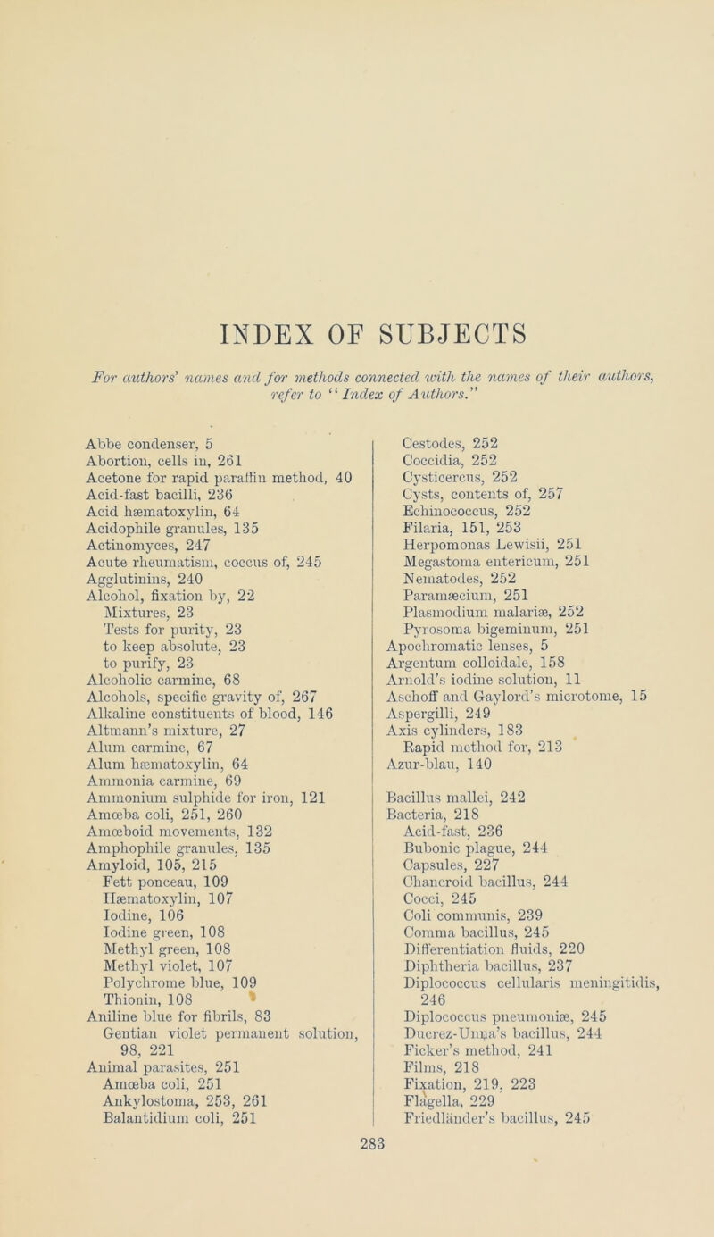 INDEX OF SUBJECTS For authors' names and for methods connected ivith the names of their authors, refer to “ Index of Authors. Abbe condenser, 5 Abortion, cells in, 261 Acetone for rapid paraffin method, 40 Acid-fast bacilli, 236 Acid hsematoxylin, 64 Acidophile granules, 135 Actinomyces, 247 Acute rheumatism, coccus of, 245 Agglutinins, 240 Alcohol, fixation by, 22 Mixtures, 23 Tests for purity, 23 to keep absolute, 23 to purify, 23 Alcoholic carmine, 68 Alcohols, specific gravity of, 267 Alkaline constituents of blood, 146 Altmann’s mixture, 27 Alum carmine, 67 Alum hsematoxylin, 64 Ammonia carmine, 69 Ammonium sulphide for iron, 121 Amoeba coli, 251, 260 Amoeboid movements, 132 Amphophile granules, 135 Amyloid, 105, 215 Fett ponceau, 109 Hsematoxylin, 107 Iodine, 106 Iodine green, 108 Methyl green, 108 Methyl violet, 107 Polychrome blue, 109 Thionin, 108 Aniline blue for fibrils, 83 Gentian violet permanent solution, 98, 221 Animal parasites, 251 Amoeba coli, 251 Ankylostoma, 253, 261 Balantidium coli, 251 Cestodes, 252 Coccidia, 252 Cysticercus, 252 Cysts, contents of, 257 Echinococcus, 252 Filaria, 151, 253 Herpomonas Lewisii, 251 Megastoma entericum, 251 Nematodes, 252 Paramsecium, 251 Plasmodium malarise, 252 Pyrosoma bigeminum, 251 Apocliromatic lenses, 5 Argentum colloidale, 158 Arnold’s iodine solution, 11 Aschoff and Gaylord’s microtome, 15 Aspergilli, 249 Axis cylinders, 183 Rapid method for, 213 Azur-blau, 140 Bacillus mallei, 242 Bacteria, 218 Acid-fast, 236 Bubonic plague, 244 Capsules, 227 Chancroid bacillus, 244 Cocci, 245 Coli communis, 239 Comma bacillus, 245 Differentiation fluids, 220 Diphtheria bacillus, 237 Diplococcus cellularis meningitidis, 246 Diplococcus pneumoniae, 245 Ducrez-Unna’s bacillus, 244 Ficker’s method, 241 Films, 218 Fixation, 219, 223 Flagella, 229 Friedlander’s bacillus, 245