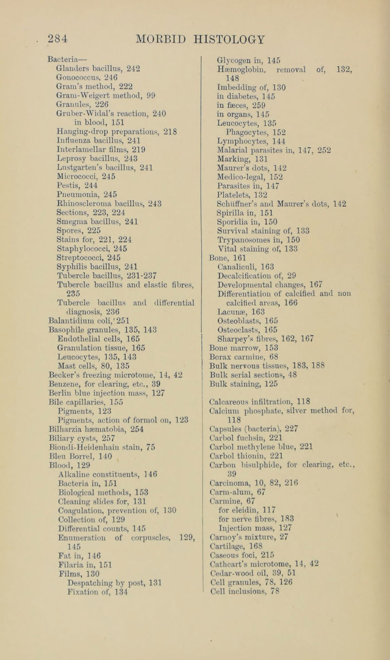 Bacteria— Glanders bacillus, 242 Gonococcus, 246 Gram’s method, 222 Gram-Weigert method, 99 Granules, 226 Gruber-Widal’s reaction, 240 in blood, 151 Hanging-drop preparations, 218 Influenza bacillus, 241 Interlamellar films, 219 Leprosy bacillus, 243 Lustgarten’s bacillus, 241 Micrococci, 245 Pestis, 244 Pneumonia, 245 Rhinoscleroma bacillus, 243 Sections, 223, 224 Smegma bacillus, 241 Spores, 225 Stains for, 221, 224 Staphylococci, 245 Streptococci, 245 Syphilis bacillus, 241 Tubercle bacillus, 231-237 Tubercle bacillus and elastic fibres, 235 Tubercle bacillus and differential diagnosis, 236 Balantidium coli,' 251 Basophile granules, 135, 143 Endothelial cells, 165 Granulation tissue, 165 Leucocytes, 135, 143 Mast cells, 80, 135 Becker’s freezing microtome, 14, 42 Benzene, for clearing, etc., 39 Berlin blue injection mass, 127 Bile capillaries, 155 Pigments, 123 Pigments, action of formol on, 123 Bilharzia hsematobia, 254 Biliary cysts, 257 Biondi-Heidenhaiu stain, 75 Bleu Borrel, 140 Blood, 129 Alkaline constituents, 146 Bacteria in, 151 Biological methods, 153 Cleaning slides for, 131 Coagulation, prevention of, 130 Collection of, 129 Differential counts, 145 Enumeration of corpuscles, 129, 145 Fat in, 146 Filaria in, 151 Films, 130 Despatching by post, 131 Fixation of, 134 Glycogen in, 145 Haemoglobin, removal of, 132, 148 Imbedding of, 130 in diabetes, 145 in feces, 259 in organs, 145 Leucocytes, 135 Phagocytes, 152 Lymphocytes, 144 Malarial parasites in, 147, 252 Marking, 131 Maurer’s dots, 142 Medico-legal, 152 Parasites in, 147 Platelets, 132 Sehuffner’s and Maurer’s dots, 142 Spirilla in, 151 Sporidia in, 150 Survival staining of, 133 Trypanosomes in, 150 Vital staining of, 133 Bone, 161 Canaliculi, 163 Decalcification of, 29 Developmental changes, 167 Differentiation of calcified and non calcified areas, 166 Lacunae, 163 Osteoblasts, 165 Osteoclasts, 165 Sharpey’s fibres, 162, 167 Bone marrow, 153 Borax carmine, 68 Bulk nervous tissues, 183, 188 Bulk serial sections, 48 Bulk staining, 125 I Calcareous infiltration, 118 Calcium phosphate, silver method for, 118 Capsules (bacteria), 227 Carbol fuchsin, 221 Carbol methylene blue, 221 Carbol thionin, 221 Carbon bisulphide, for clearing, etc., 39 Carcinoma, 10, 82, 216 Carm-alum, 67 Carmine, 67 for eleidin, 117 for nerve fibres, 183 Injection mass, 127 Carnoy’s mixture, 27 Cartilage, 168 Caseous foci, 215 Cathcart’s microtome, 14, 42 Cedar-wood oil, 39, 51 Cell granules, 78, 126 Cell inclusions, 78