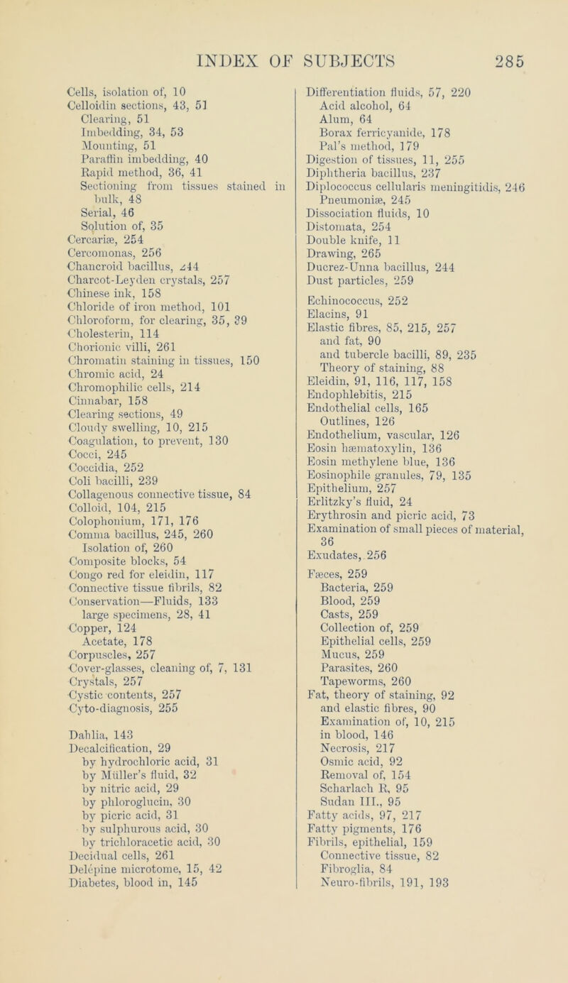 Cells, isolation of, 10 Celloidin sections, 43, 51 Clearing, 51 Imbedding, 34, 53 Mounting, 51 Paraffin imbedding, 40 Rapid method, 36, 41 Sectioning from tissues stained in bulk, 48 Serial, 46 Solution of, 35 Cercariee, 254 Cercomonas, 256 Chancroid bacillus, zii Charcot-Leyden crystals, 257 Chinese ink, 158 Chloride of iron method, 101 Chloroform, for clearing, 35, 39 Cholesterin, 114 Chorionic villi, 261 Chromatin staining in tissues, 150 Chromic acid, 24 Chromophilic cells, 214 Cinnabar, 158 Clearing sections, 49 Cloudy swelling, 10, 215 Coagulation, to prevent, 130 Cocci, 245 Coccidia, 252 Coli bacilli, 239 Collagenous connective tissue, 84 Colloid, 104, 215 Colophonium, 171, 176 Comma bacillus, 245, 260 Isolation of, 260 Composite blocks, 54 Congo red for eleidin, 117 Connective tissue fibrils, 82 Conservation—Fluids, 133 large specimens, 28, 41 Copper, 124 Acetate, 178 Corpuscles, 257 Cover-glasses, cleaning of, 7, 131 Crystals, 257 •Cystic contents, 257 Cyto-diagnosis, 255 Dahlia, 143 Decalcification, 29 by hydrochloric acid, 31 by Muller’s fluid, 32 by nitric acid, 29 by pliloroglucin, 30 by picric acid, 31 by sulphurous acid, 30 by trichloracetic acid, 30 Decidual cells, 261 Delepine microtome, 15, 42 Diabetes, blood in, 145 Differentiation fluids, 57, 220 Acid alcohol, 64 Alum, 64 Borax ferricyanide, 178 Pal’s method, 179 Digestion of tissues, 11, 255 Diphtheria bacillus, 237 Diplococcus cellularis meningitidis, 246 Pneumonia, 245 Dissociation fluids, 10 Distomata, 254 Double knife, 11 Drawing, 265 Ducrez-Unna bacillus, 244 Dust particles, 259 Echinococcus, 252 Elacins, 91 Elastic fibres, 85, 215, 257 and fat, 90 and tubercle bacilli, 89, 235 Theory of staining, 88 Eleidin, 91, 116, 117, 158 Endophlebitis, 215 Endothelial cells, 165 Outlines, 126 Endothelium, vascular, 126 Eosin hsematoxylin, 136 Eosin methylene blue, 136 Eosinophile granules, 79, 135 Epithelium, 257 Erlitzky’s fluid, 24 Erythrosin and picric acid, 73 Examination of small pieces of material, 36 Exudates, 256 Freces, 259 Bacteria, 259 Blood, 259 Casts, 259 Collection of, 259 Epithelial cells, 259 Mucus, 259 Parasites, 260 Tapeworms, 260 Fat, theory of staining, 92 and elastic fibres, 90 Examination of, 10, 215 in blood, 146 Necrosis, 217 Osmic acid, 92 Removal of, 154 Scharlach R, 95 Sudan III., 95 Fatty acids, 97, 217 Fatty pigments, 176 Fibrils, epithelial, 159 Connective tissue, 82 Fibroglia, 84 Neuro-fibrils, 191, 193