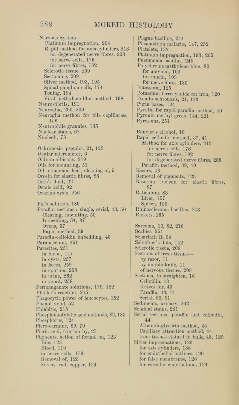 Nervous System— Platinum impregnation, 204 Rapid method for axis cylinders, 213 for degenerated nerve fibres, 208 for nerve cells, 176 for nerve fibres, 182 Sclerotic tissue, 209 Sectioning, 209 Silver method, 193, 195 Spinal ganglion cells, 174 Toning, 194 Vital methylene blue method, 198 Neuro-fibrils, 191 Neuroglia, 200, 209 Neuroglia method for bile capillaries, 156 Neutrophile granules, 135 Nuclear stains, 62 Nucleoli, 78 Ochronosis, pseudo-, 21, 123 Ocular micrometer, 6 Oidium albicans, 249 Oils for mounting, 51 Oil-immersion lens, cleaning of, 5 Orcein for elastic fibres, 86 Orth’s fluid, 22 Osmic acid, 92 Ovarian cysts, 256 Pal’s solution, 180 Paraffin sections: single, serial, 43, 50 Clearing, mounting, 50 Imbedding, 34, 37 Ovens, 37 Rapid method, 39 Paraffin-celloidin imbedding, 40 Parauifecium, 251 Parasites, 251 in blood, 147 in cysts, 257 in faeces, 259 in sputum, 258 in urine, 262 in vomit, 258 Permanganate solutions, 179, 182 Pfeiffer’s reaction, 245 Phagocytic power of leucocytes, 152 Phenol xylol, 52 Phlebitis, 215 Phosphomolybdic acid methods, 82,183 Phosphorus, 124 Picro-carmine, 69, 70 Picric acid, fixation by, 27 Pigments, action of formol on, 123 Bile, 123 Blood, 119 in nerve cells, 176 Removal of, 123 Silver, lead, copper, 124 Plague bacillus, 244 Plasmodium malaria, 147, 252 Platelets, 132 Platinum impregnation, 193, 205 Pneumonia bacillus, 245 Polychrome methylene blue, 80 for amyloid, 109 for mucin, 103 for nerve fibres, 180 Potassium, 125 Potassium ferrocyanide for iron, 120 Pseudo-ochronosis, 21, 123 Purin bases, 124 Pyridin for rapid paraffin method, 40 Pyronin methyl green, 144, 221 Pyrosoma, 251 Ranvier’s alcohol, 10 Rapid celloidin method, 37, 41 Method for axis cylinders, 213 for nerve cells, 176 for nerve fibres, 182 for degenerated nerve fibres, 208 Paraffin method, 39, 40 Razors, 43 Removal of pigments, 123 Resorcin fuchsin for elastic fibres, 87 Reticulum, 83 Liver, 157 Spleen, 155 Rhinoscleroma bacillus, 243 Rickets, 165 Sarcoma, 10, 82, 216 Scabies, 254 Sclnarlaeh R, 94 Scliiiffner’s dots, 142 Sclerotic tissue, 209 Sections of fresh tissues— by razor, 11 by double knife, 11 of nervous tissues, 209 Sections, to straighten, 16 Celloidin, 43 Knives for, 43 Paraffin, 43, 44 Serial, 50, 51 Sediments, urinary, 262 Seminal stains, 261 Serial sections, paraffin and celloidin, 44 Albumin-glycerin method, 45 Capillary attraction method, 44 from tissues stained in bulk, 48, 125 Silver impregnations, 126 for axis cylinders, 186 for endothelial outlines, 126 for false membranes, 126 for vascular endothelium, 126