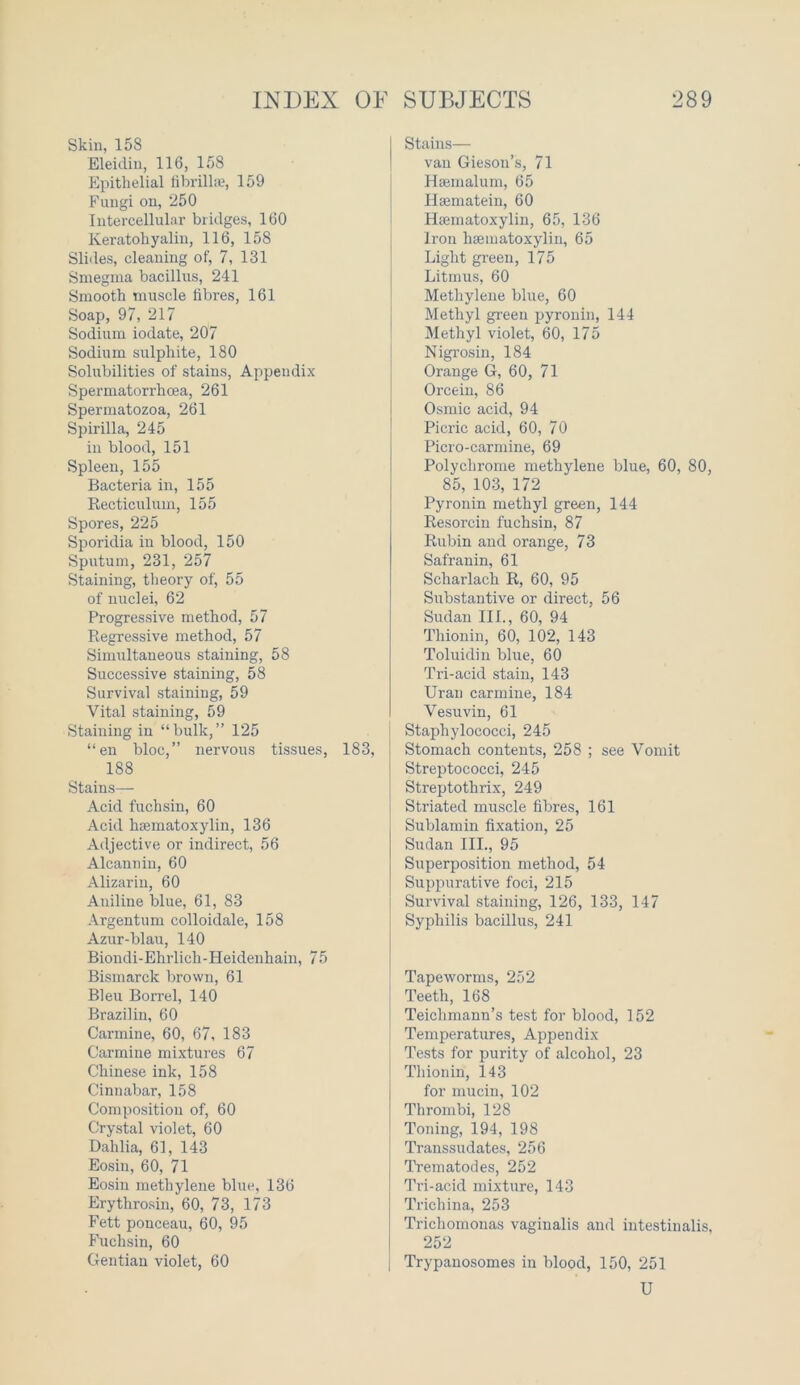 Skin, 158 Eleidiu, 116, 158 Epithelial fibrillae, 159 Fungi on, 250 Intercellular bridges, 160 Keratohyalin, 116, 158 Slides, cleaning of, 7, 131 Smegma bacillus, 241 Smooth muscle fibres, 161 Soap, 97, 217 Sodium iodate, 207 Sodium sulphite, 180 Solubilities of stains, Appendix Spermatorrhoea, 261 Spermatozoa, 261 Spirilla, 245 in blood, 151 Spleen, 155 Bacteria in, 155 Recticuluin, 155 Spores, 225 Sporidia in blood, 150 Sputum, 231, 257 Staining, theory of, 55 of nuclei, 62 Progressive method, 57 Regressive method, 57 Simultaneous staining, 58 Successive staining, 58 Survival staining, 59 Vital staining, 59 Staining in “bulk,” 125 “en bloc,” nervous tissues, 183, 188 Stains— Acid fuchsin, 60 Acid hsematoxylin, 136 Adjective or indirect, 56 Alcannin, 60 Alizarin, 60 Aniline blue, 61, 83 Argentum colloidale, 158 Azur-blau, 140 Biondi-Ehrlich-Heidenhain, 75 Bismarck brown, 61 Bleu Borrel, 140 Brazil in, 60 Carmine, 60, 67, 183 Carmine mixtures 67 Chinese ink, 158 Cinnabar, 158 Composition of, 60 Crystal violet, 60 Dahlia, 61, 143 Eosin, 60, 71 Eosin methylene blue, 136 Erythrosin, 60, 73, 173 Fett ponceau, 60, 95 Fuchsin, 60 Gentian violet, 60 Stains— van Gieson’s, 71 Hsemalum, 65 Hsematein, 60 Hsematoxylin, 65, 136 Iron hsematoxylin, 65 Light green, 175 Litmus, 60 Methylene blue, 60 Methyl green pyronin, 144 Methyl violet, 60, 175 Nigrosin, 184 Orange G, 60, 71 Orcein, 86 Osmic acid, 94 Picric acid, 60, 70 Picro-carmine, 69 Polychrome methylene blue, 60, 80, 85, 103, 172 Pyronin methyl green, 144 Resorcin fuchsin, 87 Rubin and orange, 73 Safranin, 61 Scharlacli R, 60, 95 Substantive or direct, 56 Sudan III., 60, 94 Thionin, 60, 102, 143 Toluidin blue, 60 Tri-acid stain, 143 Uran carmine, 184 Vesuvin, 61 Staphylococci, 245 Stomach contents, 258 ; see Vomit Streptococci, 245 Streptothrix, 249 Striated muscle fibres, 161 Sublamin fixation, 25 Sudan III., 95 Superposition method, 54 Suppurative foci, 215 Survival staining, 126, 133, 147 Syphilis bacillus, 241 Tapeworms, 252 Teeth, 168 Teichmann’s test for blood, 152 Temperatures, Appendix Tests for purity of alcohol, 23 Thionin, 143 for mucin, 102 Thrombi, 128 Toning, 194, 198 Transsudates, 256 Trematodes, 252 Tri-acid mixture, 143 Trichina, 253 Trichomonas vaginalis and intestinalis, 252 Trypanosomes in blood, 150, 251 U