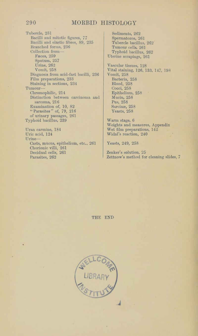 Tubercle, 231 Bacilli and mitotic figures, 77 Bacilli and elastic fibres, 89, 235 Branched forms, 236 Collection from—- Faeces, 259 Sputum, 257 Urine, 262 Vondt, 258 Diagnosis from acid-fast bacilli, 236 Film preparations, 233 Staining in sections, 234 Tumour— Chromophilic, 214 Distinction between carcinoma and sarcoma, 216 Examination of, 10, 82 “Parasites” of, 79, 216 of urinary passages, 261 Typhoid bacillus, 239 Uran carmine, 184 Uric acid, 124 Urine— Casts, mucus, epithelium, etc., 261 Chorionic villi. 261 Decidual cells, 261 Parasites, 262 Sediments, 262 Spermatozoa, 261 Tubercle bacillus, 262 Tumour cells, 261 Typhoid bacillus, 262 Uterine scrapings, 261 Vascular tissues, 128 Vital staining, P26, 133, 147, 198 Vomit, 258 Bacteria, 258 Blood, 258 Cocci, 258 Epithelium, 258 Mucin, 258 Pus, 258 Sarcinse, 258 Yeasts, 258 Warm stage, 6 Weights and measures, Appendix Wet film preparations, 142 Widal’s reaction, 240 Yeasts, 249, 258 Zenker’s solution, 25 Zettnow’s method for cleaning slides, 7 THE END J