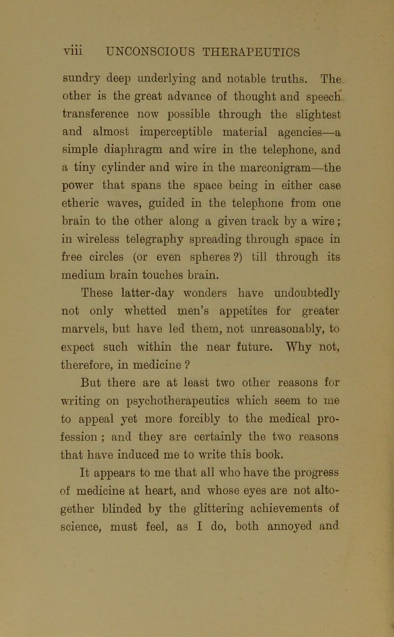 sundry deep underlying and notable truths. The other is the great advance of thought and speeclT transference now possible through the slightest and almost imperceptible material agencies—a simple diaphragm and wire in the telephone, and a tiny cylinder and wire in the marconigram—the power that spans the space being in either case etheric waves, guided in the telephone from one brain to the other along a given track by a wire; in wireless telegraphy spreading through space in free circles (or even spheres ?) till through its medium brain touches brain. These latter-day wonders have undoubtedlj- not only whetted men’s appetites for greater marvels, but have led them, not unreasonably, to expect such withm the near future. Why not, therefore, in medicine ? But there are at least two other reasons for writing on psychotherapeutics which seem to me to appeal yet more forcibly to the medical pro- fession ; and they are certainly the two reasons that have induced me to write this book. It appears to me that all who have the progress of medicine at heart, and whose eyes are not alto- gether blinded by the glittering achievements of science, must feel, as I do, both annoyed and