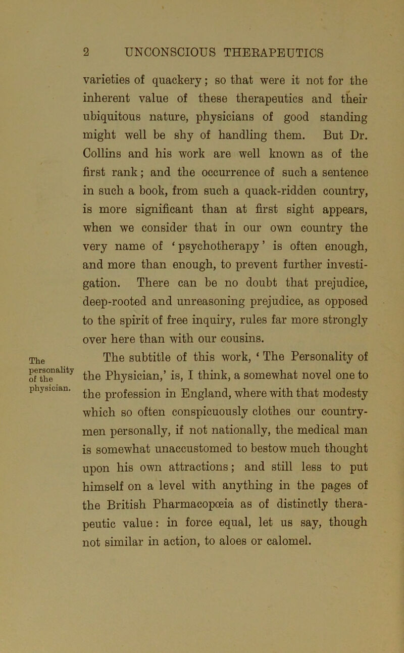 The personality of the physician. varieties of quackery; so that were it not for the inherent value of these therapeutics and their ubiquitous nature, physicians of good standing might well be shy of handling them. But Dr. Collins and his work are well known as of the first rank; and the occm’rence of such a sentence in such a book, from such a quack-ridden country, is more significant than at first sight appears, when we consider that in our own country the very name of ‘ psychotherapy ’ is often enough, and more than enough, to prevent further investi- gation. There can be no doubt that prejudice, deep-rooted and unreasoning prejudice, as opposed to the spirit of free inquiry, rules far more strongly over here than with our cousins. The subtitle of this work, ‘ The Personality of the Physician,’ is, I think, a somewhat novel one to the profession in England, where with that modesty which so often conspicuously clothes om- country- men personally, if not nationally, the medical man is somewhat unaccustomed to bestow much thought upon his own attractions; and still less to put himself on a level with anything in the pages of the British Pharmacopceia as of distinctly thera- peutic value: in force equal, let us say, though not similar in action, to aloes or calomel.