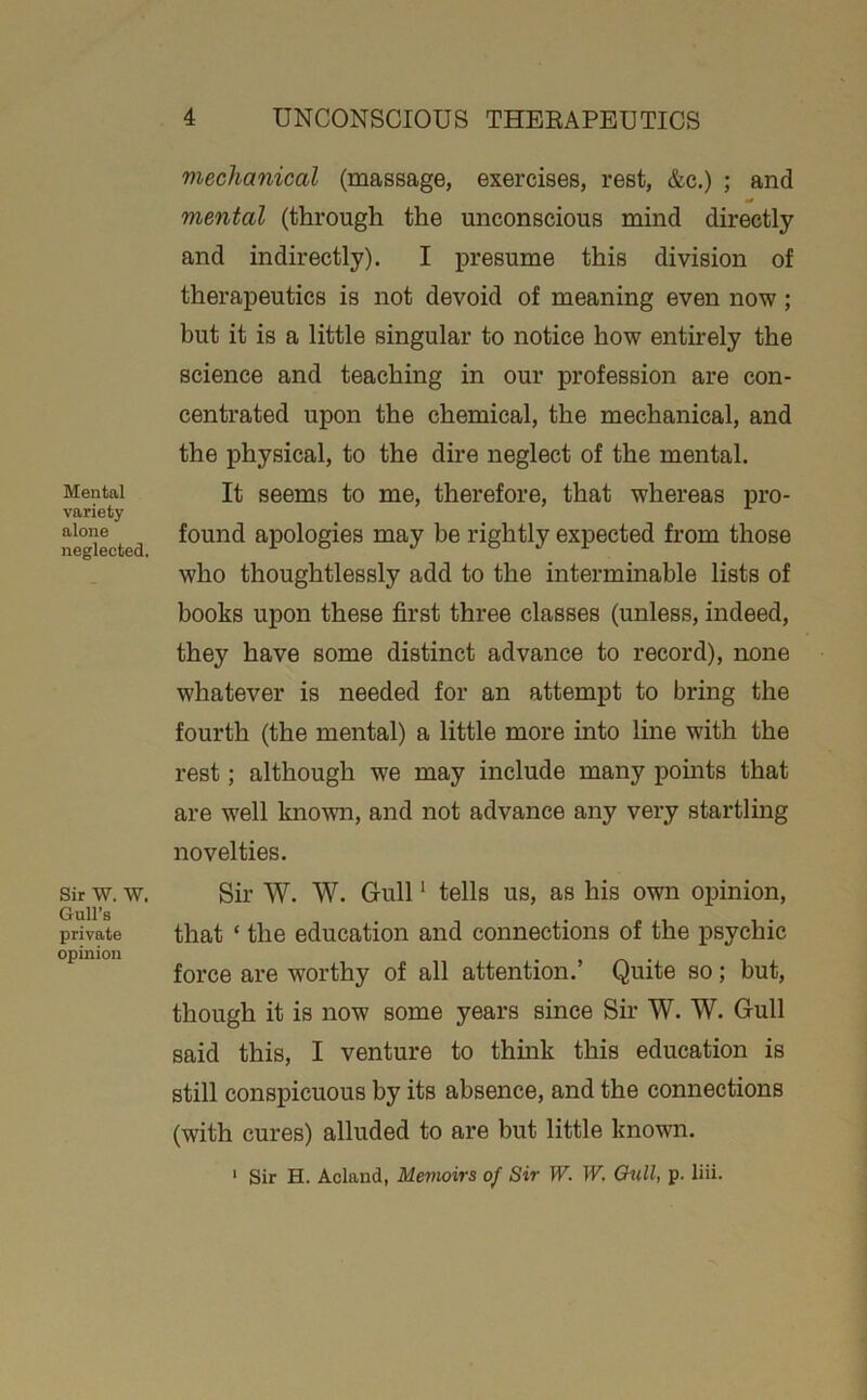 Mental variety alone neglected. Sir W. W, Gull’s private opinion mechanical (massage, exercises, rest, &c.) ; and mental (through the unconscious mind directly and indirectly). I iDresume this division of therapeutics is not devoid of meaning even now; but it is a little singular to notice how entirely the science and teaching in our profession are con- centrated upon the chemical, the mechanical, and the physical, to the dire neglect of the mental. It seems to me, therefore, that whereas pro- found apologies may be rightly expected from those who thoughtlessly add to the interminable lists of books upon these first three classes (unless, indeed, they have some distinct advance to record), none whatever is needed for an attempt to bring the fourth (the mental) a little more into line with the rest; although we may include many points that are well known, and not advance any very startlmg novelties. Sir W. W. Gull ‘ tells us, as his own opinion, that ‘ the education and connections of the psychic force are worthy of all attention.’ Quite so; but, though it is now some years since Sir W. W. Gull said this, I venture to thmk this education is still conspicuous by its absence, and the connections (with cures) alluded to are but little known. ‘ Sir H. Acland, Memoirs of Sir W. W, Qull, p. liii.