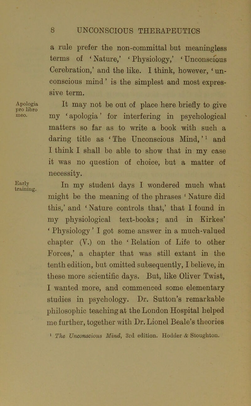 Apologia pro libro meo. Early training. a rule prefer the non-committal but meaningless terms of ‘ Nature,’ ‘ Physiology,’ ‘ Unconscfous Cerebration,’ and the like. I think, however, ‘ un- conscious mind ’ is the simplest and most expres- sive term. It may not be out of place here briefly to give my ‘ apologia ’ for interfering in psychological matters so far as to write a book with such a daring title as ‘ The Unconscious Mind, ’ ^ and I think I shall be able to show that in my case it was no question of choice, but a matter of necessity. In my student days I wondered much w'hat might be the meaning of the phrases ‘ Nature did this,’ and ‘Nature controls that,’ that I found in my physiological text-books; and in Kirkes’ ‘ Physiology ’ I got some answer in a much-valued chapter (V.) on the ‘ Eelation of Life to other Forces,’ a chapter that was still extant in the tenth edition, but omitted subsequently, I believe, in these more scientific days. But, like Oliver Twist, I wanted more, and commenced some elementary studies in psychology. Dr. Sutton’s remarkable philosophic teaching at the London Hospital helped me further, together with Dr. Lionel Beale’s theories * The Unconscious Mind, 3rd edition. Hodder & Stoughton.