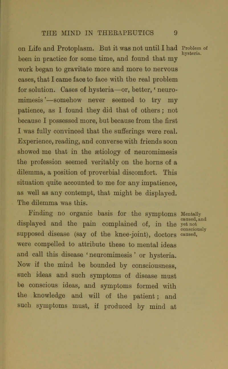 on Life and Protoplasm. But it was not until I had been in practice for some time, and found that my work began to gravitate more and more to nervous cases, that I came face to face with the real problem for solution. Cases of hysteria—or, better, ‘ neuro- mimesis ’—somehow never seemed to try my patience, as I found they did that of others; not because I possessed more, but because from the first I was fully convinced that the sufferings were real. Experience, reading, and converse with friends soon showed me that in the aetiology of neuromimesis the profession seemed veritably on the horns of a dilemma, a position of proverbial discomfort. This situation quite accounted to me for any impatience, as well as any contempt, that might be displayed. The dilemma was this. Finding no organic basis for the symptoms displayed and the pain complained of, in the supposed disease (say of the knee-joint), doctors were compelled to attribute these to mental ideas and call this disease ‘ neuromimesis ’ or hysteria. Now if the mind be bounded by consciousness, such ideas and such symptoms of disease must be conscious ideas, and symptoms formed with the knowledge and will of the patient; and such symptoms must, if produced by mind at Problem of hysteria. Mentally caused, and yet not consciously caused,