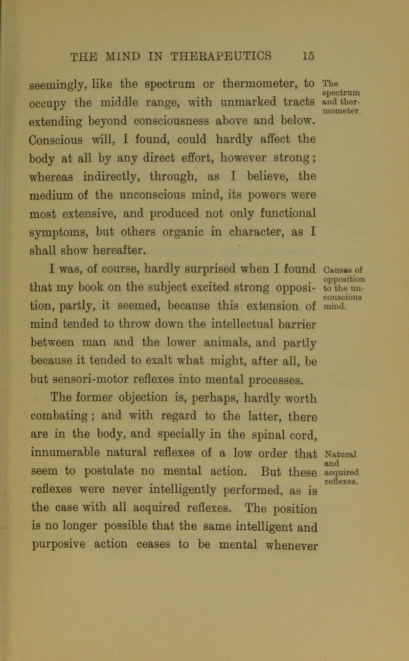 seemingly, like the spectrum or thermometer, to occupy the middle range, with unmarked tracts extending beyond consciousness above and below. Conscious will, I found, could hardly affect the body at all by any direct effort, however strong; whereas indirectly, through, as I believe, the medium of the unconscious mind, its powers were most extensive, and produced not only functional symptoms, but others organic in character, as I shall show hereafter. I was, of course, hardly surprised when I found that my book on the subject excited strong opposi- tion, partly, it seemed, because this extension of mind tended to throw down the intellectual barrier between man and the lower animals, and partly because it tended to exalt what might, after all, be but sensori-motor reflexes into mental processes. The former objection is, perhaps, hardly worth combating; and with regard to the latter, there are in the body, and specially in the spinal cord, innumerable natural reflexes of a low order that seem to postulate no mental action. But these reflexes were never intelligently performed, as is the case with all acquired reflexes. The position is no longer possible that the same intelligent and purposive action ceases to be mental whenever The spectrum and ther- mometer. Causes of opposition to the un- conscious mind. Natural and acquired reflexes.