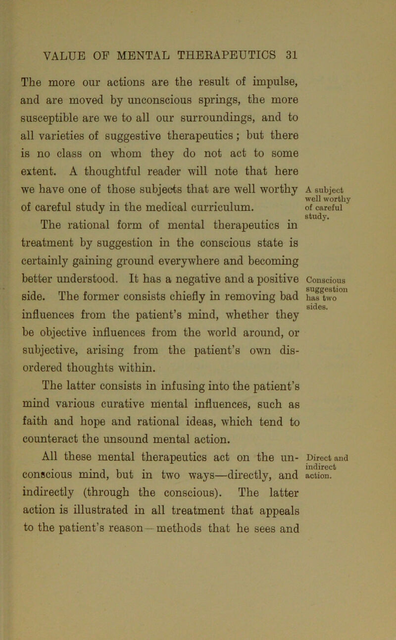 The more our actions are the result of impulse, and are moved by unconscious springs, the more susceptible are we to all our surroundings, and to all varieties of suggestive therapeutics; but there is no class on whom they do not act to some extent. A thoughtful reader will note that here we have one of those subjects that are well worthy of careful study in the medical curriculum. The rational form of mental therapeutics in treatment by suggestion in the conscious state is certainly gaining ground everywhere and becoming better understood. It has a negative and a positive side. The former consists chiefly in removing bad influences from the patient’s mind, whether they be objective influences from the world around, or subjective, arising from the patient’s own dis- ordered thoughts within. The latter consists in infusing into the patient’s mind various curative mental influences, such as faith and hope and rational ideas, which tend to counteract the unsound mental action. All these mental therapeutics act on the un- conscious mind, but in two ways—directly, and indirectly (through the conscious). The latter action is illustrated in all treatment that appeals to the patient’s reason—methods that he sees and A subject well worthy of careful study. Conscious suggestion has two sides. Direct and indirect action.