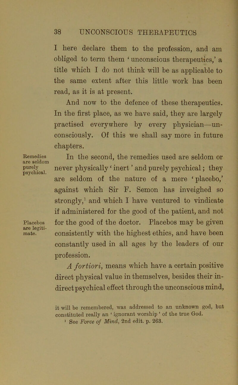 Bemedies are seldom purely psychical. Placebos are legiti- mate. I here declare them to the profession, and am obliged to term them ‘ unconscious therapeutics,’ a title which I do not think will be as applicable to the same extent after this little work has been read, as it is at present. And now to the defence of these therapeutics. In the first place, as we have said, they are largely practised everywhere by every physician—un- consciously. Of this we shall say more in future chapters. In the second, the remedies used are seldom or never physically ‘ inert ’ and purely psychical; they are seldom of the nature of a mere ‘ placebo,’ against which Sir F. Semon has inveighed so strongly,’ and which I have ventured to vindicate if administered for the good of the patient, and not for the good of the doctor. Placebos may be given consistently with the highest ethics, and have been constantly used in all ages by the leaders of our profession. A fortiori, means which have a certain positive direct physical value in themselves, besides their in- direct psychical effect through the unconscious mind. it will be remembered, was addressed to an unknown god, but constituted really an ‘ ignorant worship ’ of the true God. ' See Force of Mind, 2nd edit. p. 263.