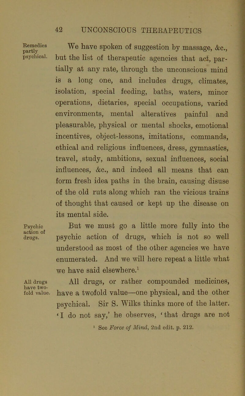 Bemedies partly psychical. Psychic action of drugs. All drugs have two- fold value. We have spoken of suggestion by massage, &c., but the list of therapeutic agencies that aci, par- tially at any rate, through the unconscious mind is a long one, and includes drugs, climates, isolation, special feeding, baths, waters, minor operations, dietaries, special occupations, varied environments, mental alteratives painful and pleasurable, physical or mental shocks, emotional incentives, object-lessons, imitations, commands, ethical and religious influences, dress, gymnastics, travel, study, ambitions, sexual influences, social influences, &c., and indeed all means that can form fresh idea paths in the brain, causing disuse of the old ruts along which ran the vicious trains of thought that caused or kept up the disease on its mental side. But we must go a little more fully into the psychic action of drugs, which is not so well understood as most of the other agencies we have enumerated. And we will here repeat a little what we have said elsewhere.^ All drugs, or rather compounded medicines, have a twofold value—one physical, and the other psychical. Sir S. Wilks thinks more of the latter. ‘I do not say,’ he observes, ‘that drugs are not