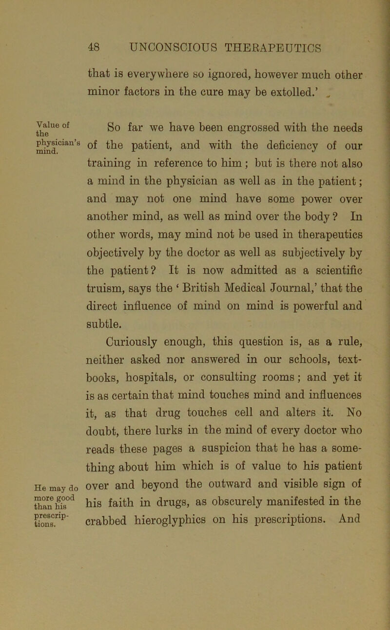 that is everywhere so ignored, however much other minor factors in the cure may be extolled.’ ^ Value of the physician’s mind. He may do more good than his prescrip- tions. So far we have been engrossed with the needs of the patient, and with the deficiency of our training in reference to him ; but is there not also a mind in the physician as well as in the patient; and may not one mind have some power over another mind, as well as mind over the body ? In other words, may mind not be used in therapeutics objectively by the doctor as well as subjectively by the patient? It is now admitted as a scientific truism, says the ‘ British Medical Journal,’ that the direct influence of mind on mind is powerful and subtle. Curiously enough, this question is, as a rule, neither asked nor answered in our schools, text- books, hospitals, or consulting rooms; and yet it is as certain that mind touches mind and influences it, as that drug touches cell and alters it. No doubt, there lurks in the mind of every doctor who reads these pages a suspicion that he has a some- thing about him which is of value to his patient over and beyond the outward and visible sign of his faith in drugs, as obscurely manifested in the crabbed hieroglyphics on his prescriptions. And