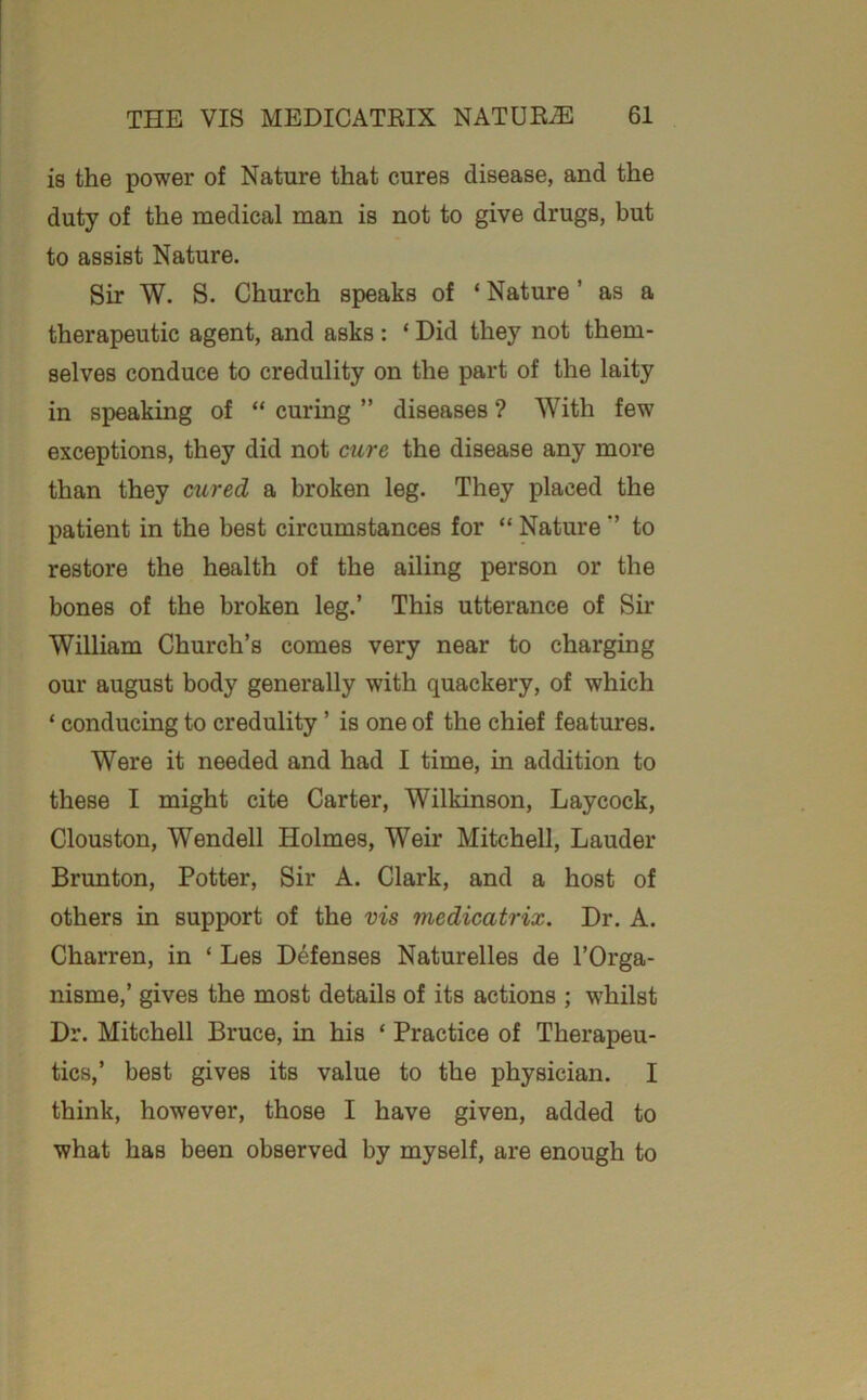 ia the power of Nature that cures disease, and the duty of the medical man is not to give drugs, but to assist Nature. Sir W. S. Church speaks of * Nature ’ as a therapeutic agent, and asks : ‘ Did they not them- selves conduce to credulity on the part of the laity in speaking of “ curing ” diseases ? With few exceptions, they did not cure the disease any more than they cured a broken leg. They placed the patient in the best circumstances for “ Natureto restore the health of the ailing person or the bones of the broken leg.’ This utterance of Sir William Church’s comes very near to charging our august body generally with quackery, of which ‘ conducing to credulity ’ is one of the chief features. Were it needed and had I time, in addition to these I might cite Carter, Wilkinson, Laycock, Clouston, Wendell Holmes, Weir Mitchell, Lauder Brunton, Potter, Sir A. Clark, and a host of others in support of the vis medicatrix. Dr. A. Charren, in ‘ Les Defenses Naturelles de I’Orga- nisme,’ gives the most details of its actions ; whilst Dr. Mitchell Bruce, in his ‘ Practice of Therapeu- tics,’ best gives its value to the physician. I think, however, those I have given, added to what has been observed by myself, are enough to