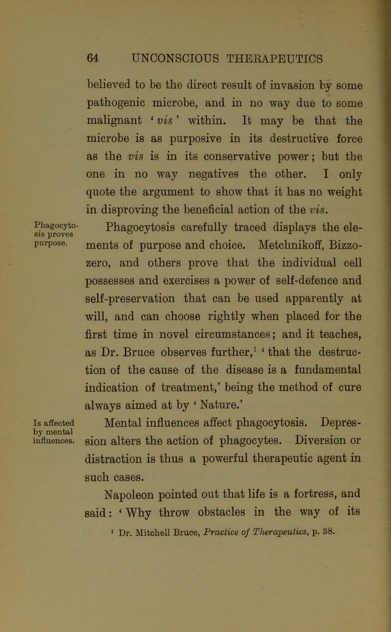 Phagocyto- sis proves purpose. Is aSected by mental influences. believed to be the direct result of invasion by some pathogenic microbe, and m no way due to some malignant ‘ vis ’ within. It may he that the microbe is as purposive in its destructive force as the vis is in its conservative power; but the one in no way negatives the other. I only quote the argument to show that it has no weight in disproving the beneficial action of the vis. Phagocytosis carefully traced displays the ele- ments of purpose and choice. Metchnikoff, Bizzo- zero, and others prove that the individual cell possesses and exercises a power of self-defence and self-preservation that can be used apparently at will, and can choose rightly when placed for the first time in novel circumstances; and it teaches, as Dr. Bruce observes further,^ ‘ that the destruc- tion of the cause of the disease is a fundamental indication of treatment,’ being the method of cure always aimed at hy ‘ Nature.’ Mental influences affect phagocytosis. Depres- sion alters the action of phagocytes. Diversion or distraction is thus a powerful therapeutic agent in such cases. Napoleon pointed out that life is a fortress, and said: ‘ Why throw obstacles in the way of its