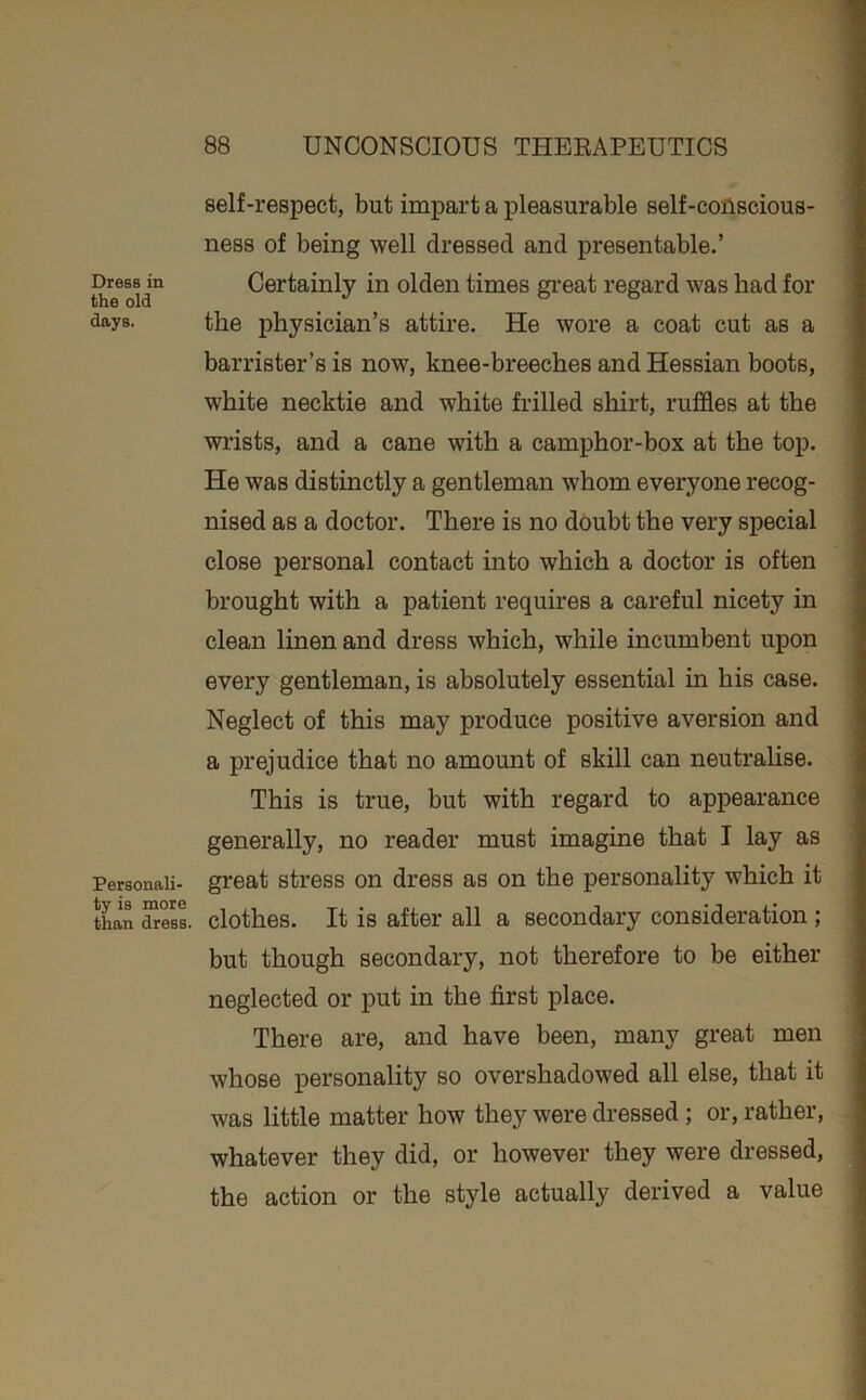 Dress in the old days. Personali- ty is more than dress. self-respect, but impart a pleasurable self-coAscious- ness of being well dressed and presentable.’ Certainly in olden times gi-eat regard was had for the physician’s attire. He wore a coat cut as a barrister’s is now, knee-breeches and Hessian boots, white necktie and white frilled shirt, ruffles at the wrists, and a cane with a camphor-box at the top. He was distinctly a gentleman whom everyone recog- nised as a doctor. There is no doubt the very special close personal contact into which a doctor is often brought with a patient requires a careful nicety in clean linen and dress which, while incumbent upon every gentleman, is absolutely essential in his case. Neglect of this may produce positive aversion and a prejudice that no amount of skill can neutralise. This is true, but with regard to appearance generally, no reader must imagine that I lay as great stress on dress as on the personality which it clothes. It is after all a secondary consideration ; but though secondary, not therefore to be either neglected or put in the first place. There are, and have been, many great men whose personality so overshadowed all else, that it was little matter how they were dressed ; or, rather, whatever they did, or however they were dressed, the action or the style actually derived a value