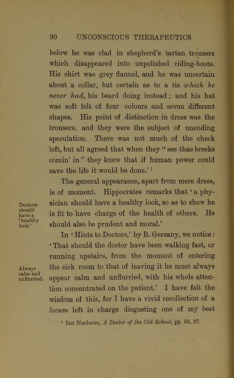 Doctors should have a ‘ healthy look.’ Always calm and unflurried. below he was clad in shepherd’s tartan trousers which disappeared into unpolished riding-boots. His shirt was grey flannel, and he was uncertain about a collar, but certain as to a tie which he never had, his beard doing instead ; and his hat was soft felt of four colours and seven different shapes. His point of distinction in dress was the trousers, and they were the subject of unending speculation. There was not much of the check left, but all agreed that when they “ see thae breeks cornin’ in ” they knew that if human power could save the life it would be done.’ ^ The general appearance, apart from mere dress, is of moment. Hippocrates remarks that ‘ a phy- sician should have a healthy look, so as to show he is fit to have charge of the health of others. He should also be prudent and moral.’ In ‘ Hints to Doctors,’ by R. Gersany, we notice: ‘ That should the doctor have been walking fast, or running upstairs, from the moment of entering the sick room to that of leaving it he must always appear calm and unflui’ried, with his whole atten- tion concentrated on the patient.’ I have felt the wisdom of this, for I have a vivid recollection of a locum left in charge disgusting one of my best * Ian Maclaren, A Doctor of the Old School, pp. 33, 37.