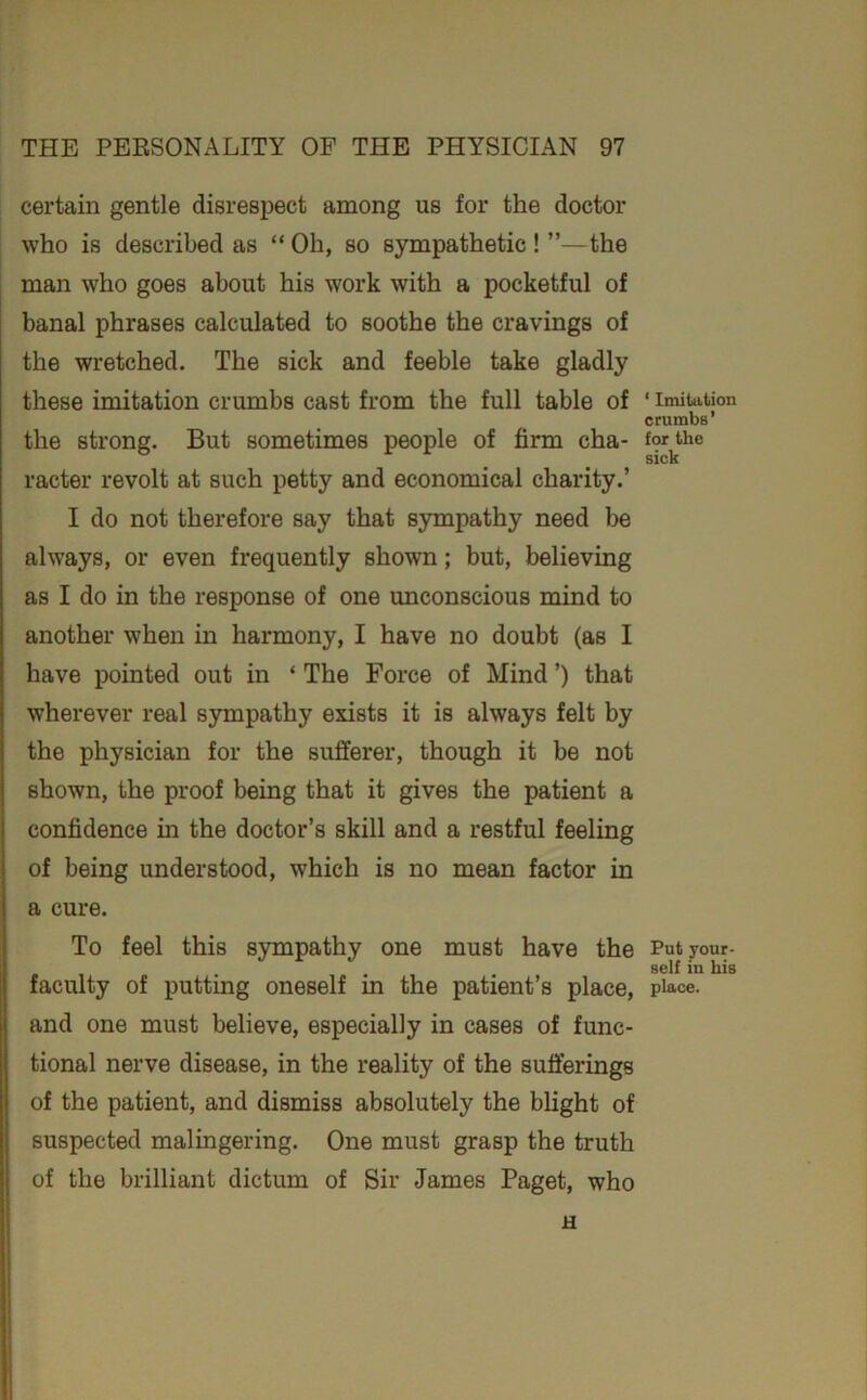 certain gentle disrespect among us for the doctor who is described as “Oh, so sympathetic! ”—the man who goes about his work with a pocketful of banal phrases calculated to soothe the cravings of the wretched. The sick and feeble take gladly these imitation crumbs cast from the full table of the strong. But sometimes people of firm cha- racter revolt at such petty and economical charity.’ I do not therefore say that sympathy need be always, or even frequently shown; but, believing as I do in the response of one unconscious mind to another when in harmony, I have no doubt (as I have pointed out in ‘ The Force of Mind ’) that wherever real sympathy exists it is always felt by the physician for the sufferer, though it be not shown, the proof being that it gives the patient a confidence in the doctor’s skill and a restful feeling of being understood, which is no mean factor in a cure. To feel this sympathy one must have the faculty of putting oneself in the patient’s place, and one must believe, especially in cases of func- tional nerve disease, in the reality of the sufferings of the patient, and dismiss absolutely the blight of suspected malingering. One must grasp the truth of the brilliant dictum of Sir James Paget, who u ‘ Imitation crumbs’ for the sick Put your- self in his place.