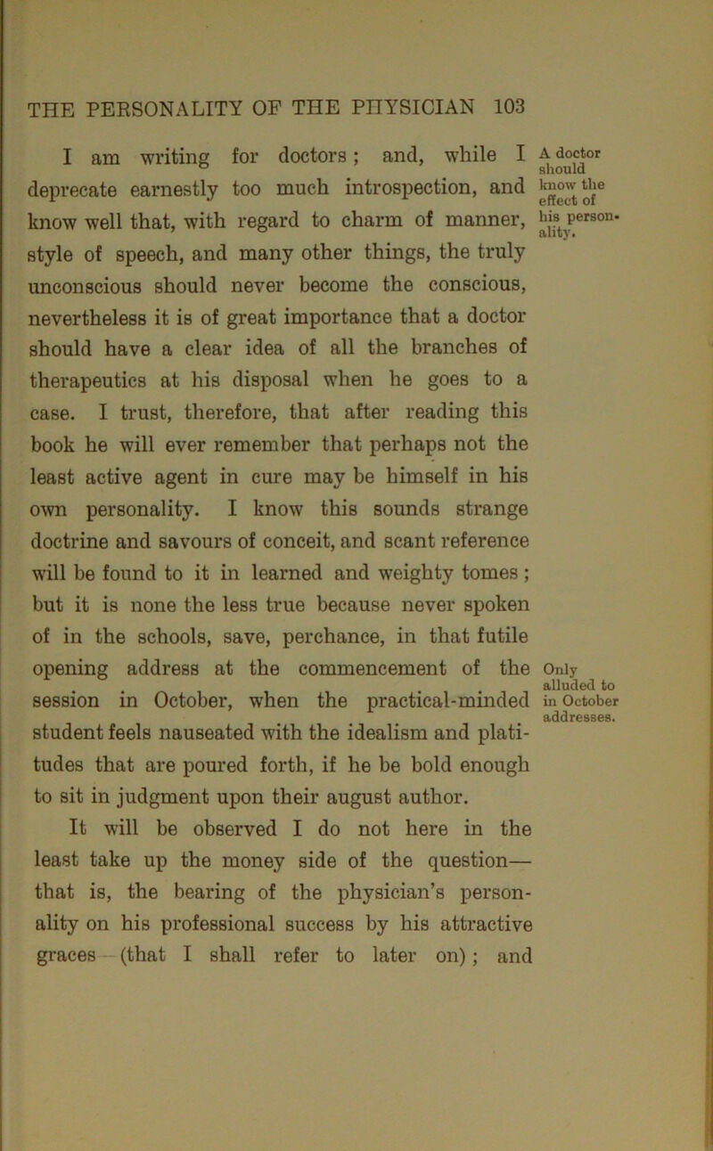 I am writing for doctors; and, while I deprecate earnestly too much introspection, and know well that, with regard to charm of manner, style of speech, and many other things, the truly unconscious should never become the conscious, nevertheless it is of great importance that a doctor should have a clear idea of all the branches of therapeutics at his disposal when he goes to a case. I trust, therefore, that after reading this book he will ever remember that perhaps not the least active agent in cure may be himself in his own personality. I know this sounds strange doctrine and savours of conceit, and scant reference will be found to it in learned and weighty tomes ; j but it is none the less true because never spoken of in the schools, save, perchance, in that futile opening address at the commencement of the session in October, when the practical-minded student feels nauseated with the idealism and plati- i tudes that are poured forth, if he be bold enough I i to sit in judgment upon their august author. It will be observed I do not here in the [ least take up the money side of the question— that is, the bearing of the physician’s person- ality on his professional success by his attractive graces (that I shall refer to later on); and A doctor should know the effect of his person- slit)'. Only alluded to in October addresses.