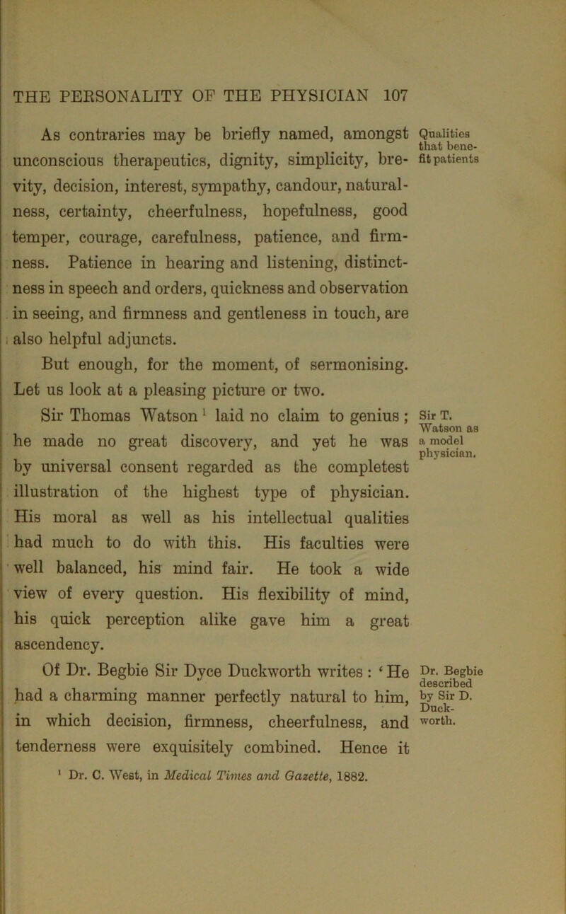 As contraries may be briefly named, amongst unconscious therapeutics, dignity, simplicity, bre- vity, decision, interest, sympathy, candour, natural- ness, certainty, cheerfulness, hopefulness, good temper, courage, carefulness, patience, and firm- ness. Patience in hearing and listening, distinct- ness in speech and orders, quickness and observation in seeing, and firmness and gentleness in touch, are also helpful adjuncts. But enough, for the moment, of sermonising. Let us look at a pleasing pictm’e or two. Sir Thomas Watson ^ laid no claim to genius ; he made no gi’eat discovery, and yet he was by universal consent regarded as the completest illustration of the highest type of physician. His moral as well as his intellectual qualities had much to do with this. His faculties were well balanced, his mind fair. He took a wide view of every question. His flexibility of mind, his quick perception alike gave him a great ascendency. Of Dr. Begbie Sir Dyce Duckworth writes : ‘ He had a charming manner perfectly natural to him, in which decision, firmness, cheerfulness, and tenderness were exquisitely combined. Hence it ' Dr. C. West, in Medical Times and Gazette, 1882. Qualities that bene- fit patients Sir T. Watson as a model physician. Dr. Begbie described by Sir D. Duck- worth.