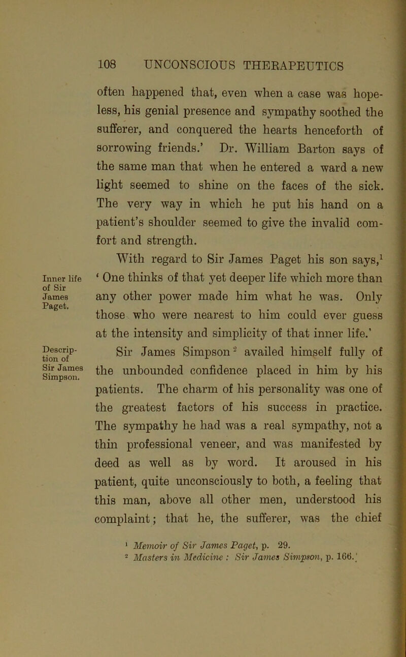 Inner life of Sir James Paget. Descrip- tion of Sir James Simpson. often happened that, even when a case wa« hope- less, his genial presence and sympathy soothed the sufferer, and conquered the hearts henceforth of sorrowing friends,’ Dr. William Barton says of the same man that when he entered a ward a new light seemed to shine on the faces of the sick. The very way in which he put his hand on a patient’s shoulder seemed to give the invalid com- fort and strength. With regard to Sir James Paget his son says,^ ‘ One thinks of that yet deeper life which more than any other power made him what he was. Only those who were nearest to him could ever guess at the intensity and simplicity of that inner life.’ Sir James Simpson‘S availed himself fully of the unbounded confidence placed in him by his patients. The charm of his personality was one of the gi’eatest factors of his success in practice. The sympathy he had was a real sympathy, not a thm professional veneer, and was manifested by deed as well as by word. It aroused in his patient, quite unconsciously to both, a feeling that this man, above all other men, understood his complaint; that he, the sufferer, was the chief * Memoir of Sir James Paget, p. 29. ^ Masters in Medicine : Sir James Simpson, p. 166.]