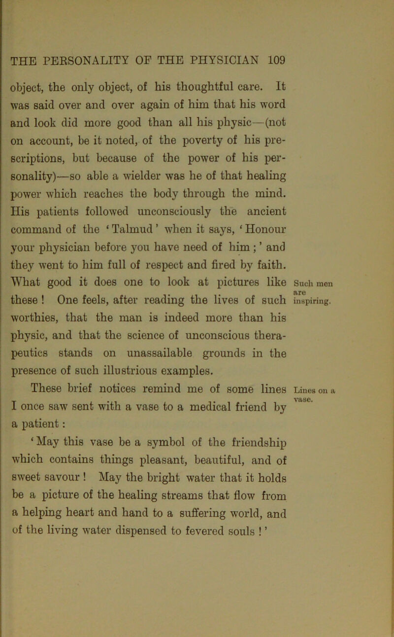 object, the only object, of his thoughtful care. It was said over and over again of him that his word and look did more good than all his physic—(not on account, be it noted, of the poverty of his pre- scriptions, but because of the power of his per- sonality)—so able a wielder was he of that healing power which reaches the body through the mind. His patients followed unconsciously the ancient command of the ‘ Talmud ’ when it says, ‘ Honour your physician before you have need of him; ’ and they went to him full of respect and fired by faith. What good it does one to look at pictures like these ! One feels, after reading the lives of such worthies, that the man is indeed more than his i physic, and that the science of unconscious thera- peutics stands on unassailable grounds in the presence of such illustrious examples. These brief notices remind me of some lines I I once saw sent with a vase to a medical friend by a patient: ‘ May this vase be a symbol of the friendship which contains things pleasant, beautiful, and of sweet savour ! May the bright water that it holds be a picture of the healing streams that flow from a helping heart and hand to a suffering world, and of the living water dispensed to fevered souls ! ’ Such men are inspiring. Lines on a vase.