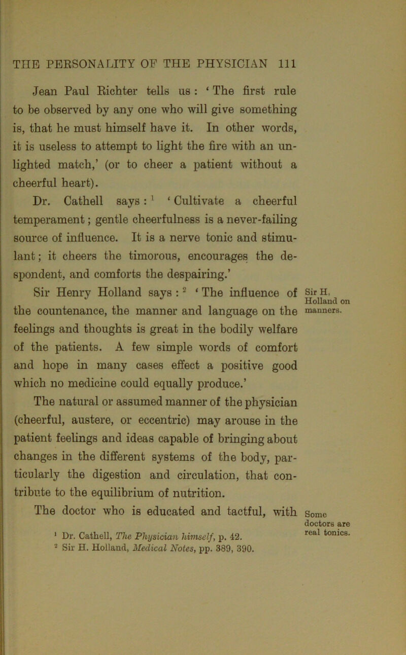 Jean Paul Kichter tells us : ‘ The first rule to be observed by any one who will give something is, that he must himself have it. In other words, it is useless to attempt to light the fire with an un- lighted match,’ (or to cheer a patient without a cheerful heart). Dr. Cathell says: * ‘ Cultivate a cheerful temperament; gentle cheerfulness is a never-failing source of influence. It is a nerve tonic and stimu- lant ; it cheers the timorous, encourages the de- spondent, and comforts the despairing.’ Sir Henry Holland says ; ^ ‘ The influence of the countenance, the manner and language on the feelings and thoughts is great in the bodily welfare of the patients. A few simple words of comfort and hope in many cases effect a positive good which no medicine could equally produce.’ The natural or assumed manner of the physician (cheerful, austere, or eccentric) may arouse in the patient feelings and ideas capable of bringing about changes in the different systems of the body, par- ticularly the digestion and circulation, that con- tribute to the equilibrium of nutrition. The doctor who is educated and tactful, with ' Dr. Cathell, The Physician himself, p. 42. - Sir H. Holland, Medical Notes, pp. 389, 390. SirH, Holland on manners. Some doctors are real tonics.