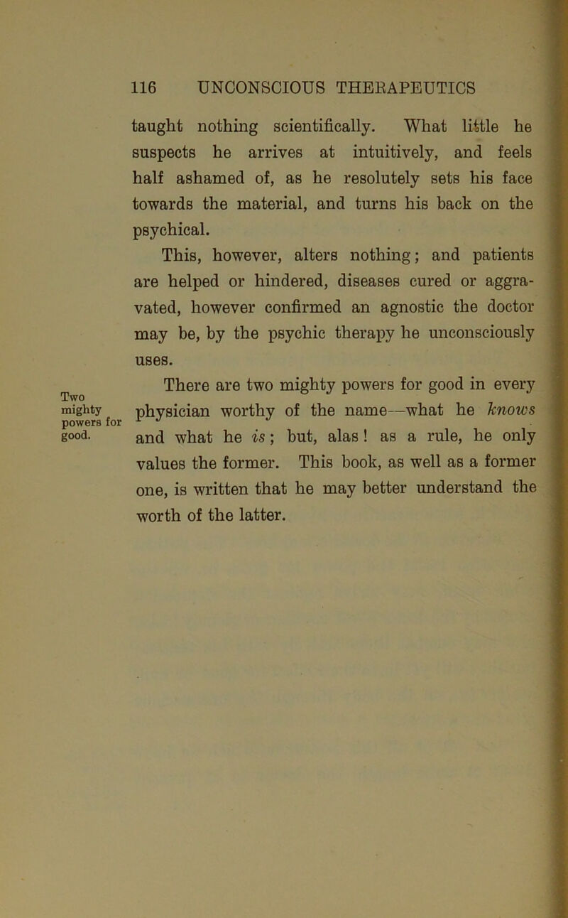 taught nothing scientifically. What little he suspects he arrives at intuitively, and feels half ashamed of, as he resolutely sets his face towards the material, and turns his back on the psychical. This, however, alters nothing; and patients are helped or hindered, diseases cured or aggra- vated, however confirmed an agnostic the doctor may be, by the psychic therapy he miconsciously uses. There are two mighty powers for good in every Two mighty physician worthy of the name—what he knows powers for ^ and what he is; but, alas! as a rule, he only yalues the former. This book, as well as a former one, is written that he may better understand the worth of the latter.