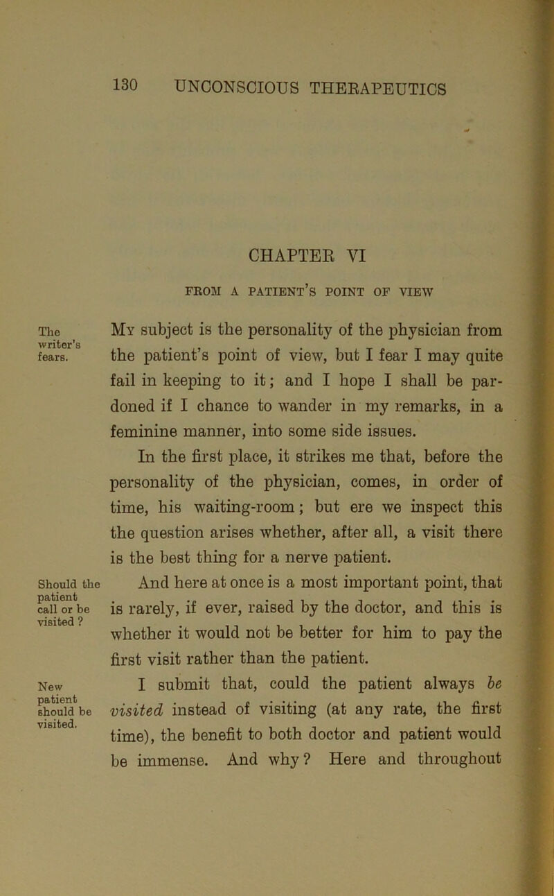 Tlie writer’s fears. Should the patient call or be visited ? New patient should be visited. CHAPTEK VI FROM A PAIIENt’s POINT OF VIEW My subject is the personality of the physician from the patient’s point of view, but I fear I may quite fail in keeping to it; and I hope I shall be par- doned if I chance to wander in my remarks, in a feminine manner, into some side issues. In the first place, it strikes me that, before the personality of the physician, comes, in order of time, his waiting-room; but ere we inspect this the question arises whether, after all, a visit there is the best thing for a nerve patient. And here at once is a most important point, that is rarely, if ever, raised by the doctor, and this is whether it would not be better for him to pay the first visit rather than the patient. I submit that, could the patient always he visited instead of visiting (at any rate, the first time), the benefit to both doctor and patient would be immense. And why? Here and throughout