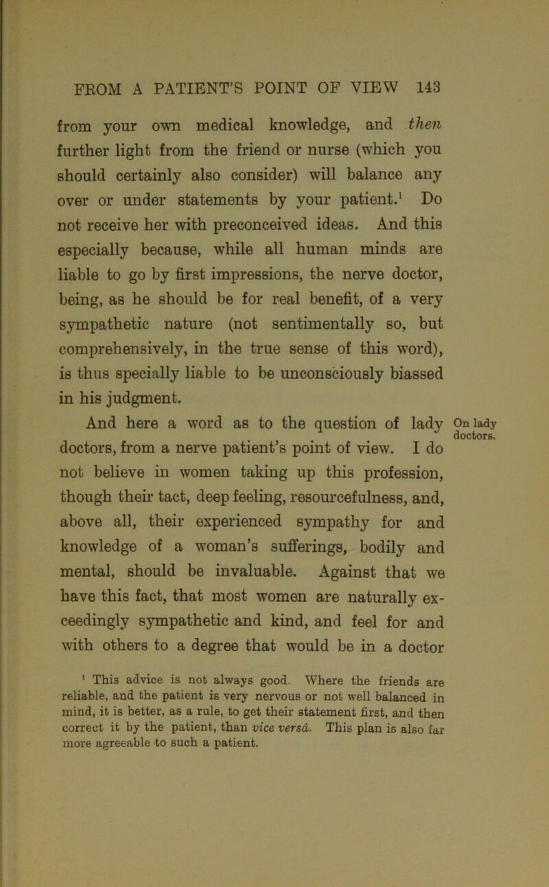 from your own medical knowledge, and then further light from the friend or nurse (which you should certainly also consider) will balance any over or under statements by your patient.* Do not receive her with preconceived ideas. And this especially because, while all human minds are liable to go by first impressions, the nerve doctor, being, as he should be for real benefit, of a very sympathetic nature (not sentimentally so, but comprehensively, in the true sense of this word), is thus specially liable to be unconsciously biassed in his judgment. And here a word as to the question of lady doctors, from a nerve patient’s point of view. I do not believe in women taking up this profession, though then- tact, deep feeling, resom'cefulness, and, above all, their experienced sympathy for and knowledge of a woman’s sufferings, bodily and mental, should be invaluable. Against that we have this fact, that most women are naturally ex- ceedingly sympathetic and kind, and feel for and with others to a degree that would be in a doctor ' This advice is not always good. Where the friends are reliable, and the patient is very nervous or not well balanced in mind, it is better, as a rule, to get their statement first, and then correct it by the patient, than vice versd. This plan is also far more agreeable to such a patient. On la^y doctors.