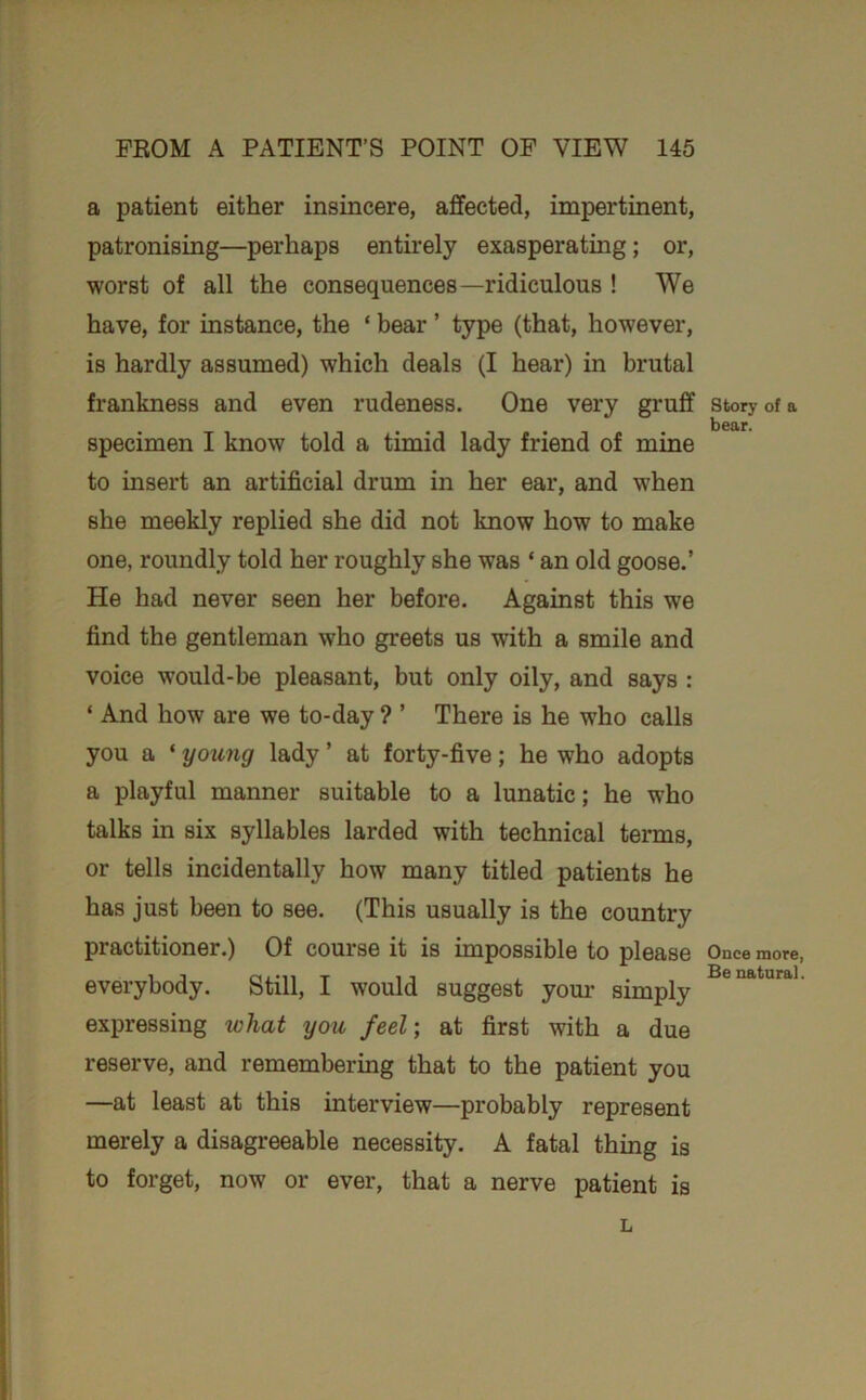 a patient either insincere, affected, impertinent, patronising—perhaps entirely exasperating; or, worst of all the consequences—ridiculous ! We have, for instance, the ‘ bear ’ type (that, however, is hardly assumed) which deals (I hear) in brutal frankness and even rudeness. One very gruff specimen I know told a timid lady friend of mine to insert an artificial drum in her ear, and when she meekly replied she did not know how to make one, roundly told her roughly she was ‘ an old goose.’ He had never seen her before. Against this we find the gentleman who greets us with a smile and voice would-be pleasant, but only oily, and says : ‘ And how are we to-day ? ’ There is he who calls you a ‘ young lady ’ at forty-five; he who adopts a playful manner suitable to a lunatic; he who talks in six syllables larded with technical terms, or tells incidentally how many titled patients he has just been to see. (This usually is the country practitioner.) Of course it is impossible to please everybody. Still, I would suggest your simply expressing what you feel-, at first with a due reserve, and remembering that to the patient you —at least at this interview—probably represent merely a disagreeable necessity. A fatal thing is to forget, now or ever, that a nerve patient is story of a bear. Once more, Be natural. L