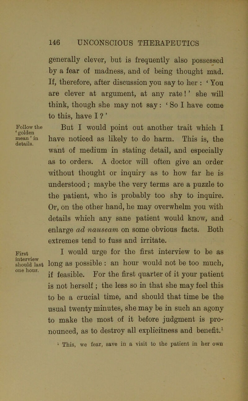 Follow the ‘ golden mean ’ in details. First interview should last one hour. generally clever, but is frequently also possessed by a fear of madness, and of being thought mad. If, therefore, after discussion you say to her : ‘ You are clever at argument, at any rate! ’ she will think, though she may not say: ‘ So I have come to this, have I ? ’ But I would point out another trait which I have noticed as likely to do harm. This is, the want of medium in stating detail, and especially as to orders. A doctor will often give an order without thought or inquiry as to how far he is understood ; maybe the very terms are a puzzle to the patient, who is probably too shy to inquire. Or, on the other hand, he may overwhelm you with details which any sane patient would know, and enlarge ad nauseam on some obvious facts. Both extremes tend to fuss and irritate. I would urge for the first interview to be as long as possible : an horn- would not be too much, if feasible. For the first quarter of it your patient is not herself; the less so in that she may feel this to he a crucial time, and should that time be the usual twenty minutes, she may be in such an agony to make the most of it before judgment is pro- nounced, as to destroy all explicitness and benefit.^ ^ This, we fear, save in a visit to the patient in her own