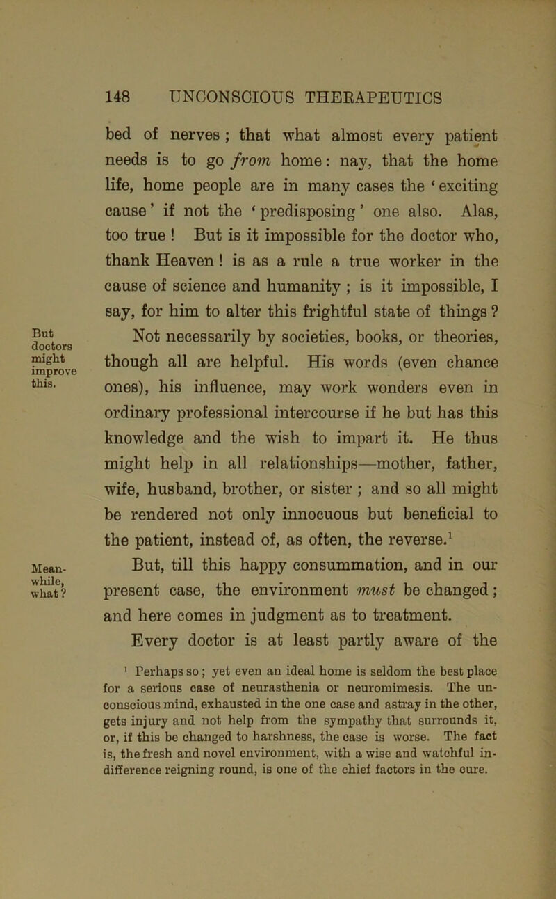 But doctors might improve this. Mean- while, what ? bed of nerves ; that what almost every patient needs is to go from home: nay, that the home life, home people are in many cases the ‘ exciting cause ’ if not the ‘ predisposing ’ one also. Alas, too true ! But is it impossible for the doctor who, thank Heaven! is as a rule a true worker in the cause of science and humanity ; is it impossible, I say, for him to alter this frightful state of things ? Not necessarily by societies, books, or theories, though all are helpful. His words (even chance ones), his influence, may work wonders even in ordinary professional intercourse if he but has this knowledge and the wish to impart it. He thus might help in all relationships—mother, father, wife, husband, brother, or sister ; and so all might be rendered not only innocuous but beneficial to the patient, instead of, as often, the reverse.^ But, till this happy consummation, and in our present case, the environment must be changed; and here comes in judgment as to treatment. Every doctor is at least partly aware of the ' Perhaps so; yet even an ideal home is seldom the best place for a serious case of neurasthenia or neuromimesis. The un- conscious mind, exhausted in the one case and astray in the other, gets injury and not help from the sympathy that surrounds it, or, if this be changed to harshness, the case is worse. The fact is, the fresh and novel environment, with a wise and watchful in- difference reigning round, is one of the chief factors in the cure.