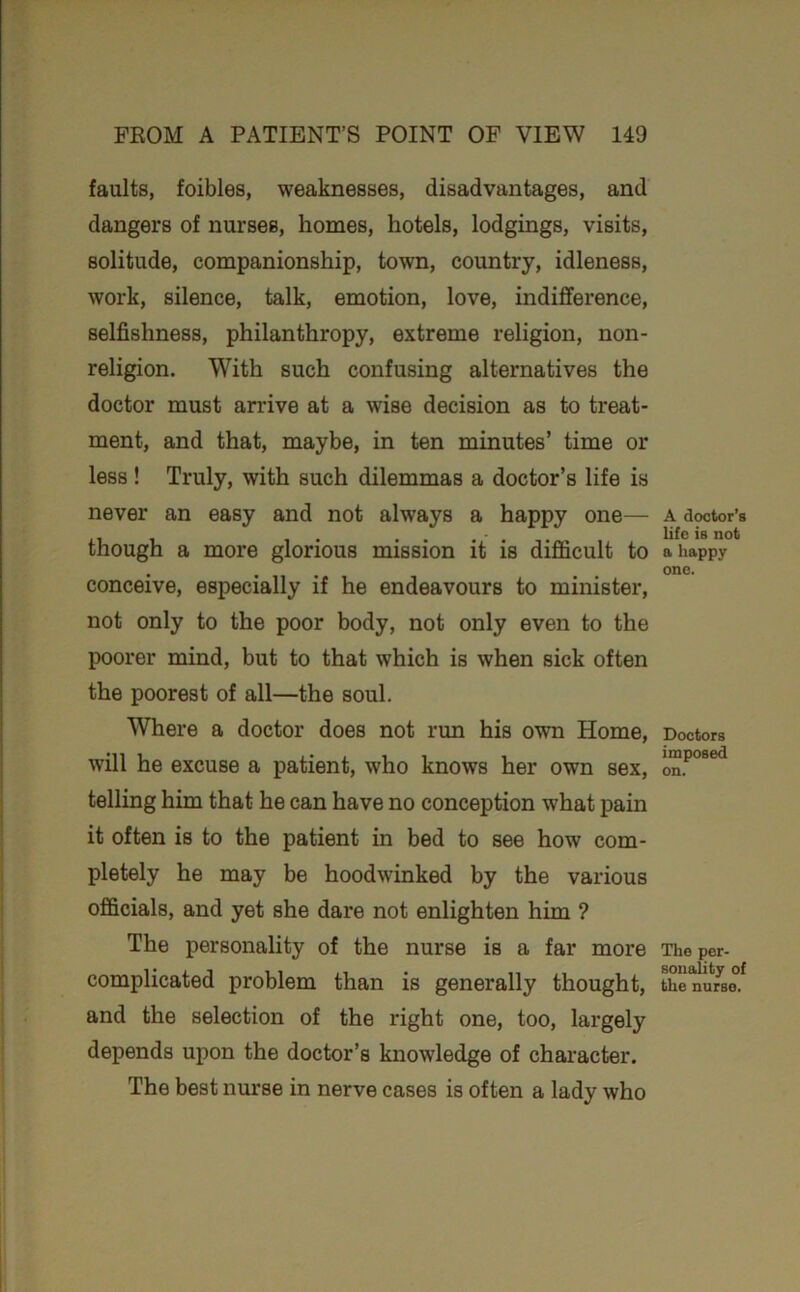 faults, foibles, weaknesses, disadvantages, and dangers of nurses, homes, hotels, lodgings, visits, solitude, companionship, town, country, idleness, work, silence, talk, emotion, love, indifference, selfishness, philanthropy, extreme religion, non- religion. With such confusing alternatives the doctor must arrive at a wise decision as to treat- ment, and that, maybe, in ten minutes’ time or less ! Truly, with such dilemmas a doctor’s life is never an easy and not always a happy one— though a more glorious mission it is difficult to conceive, especially if he endeavours to minister, not only to the poor body, not only even to the poorer mind, but to that which is when sick often the poorest of all—the soul. Where a doctor does not run his own Home, will he excuse a patient, who knows her own sex, telling him that he can have no conception what pain it often is to the patient in bed to see how com- pletely he may be hoodwinked by the various officials, and yet she dare not enlighten him ? The personality of the nurse is a far more complicated problem than is generally thought, and the selection of the right one, too, largely depends upon the doctor’s knowledge of character. The best nurse in nerve cases is often a lady who A doctior’B life is not a happy one. Doctors imposed on. The per- sonality of the nurse.