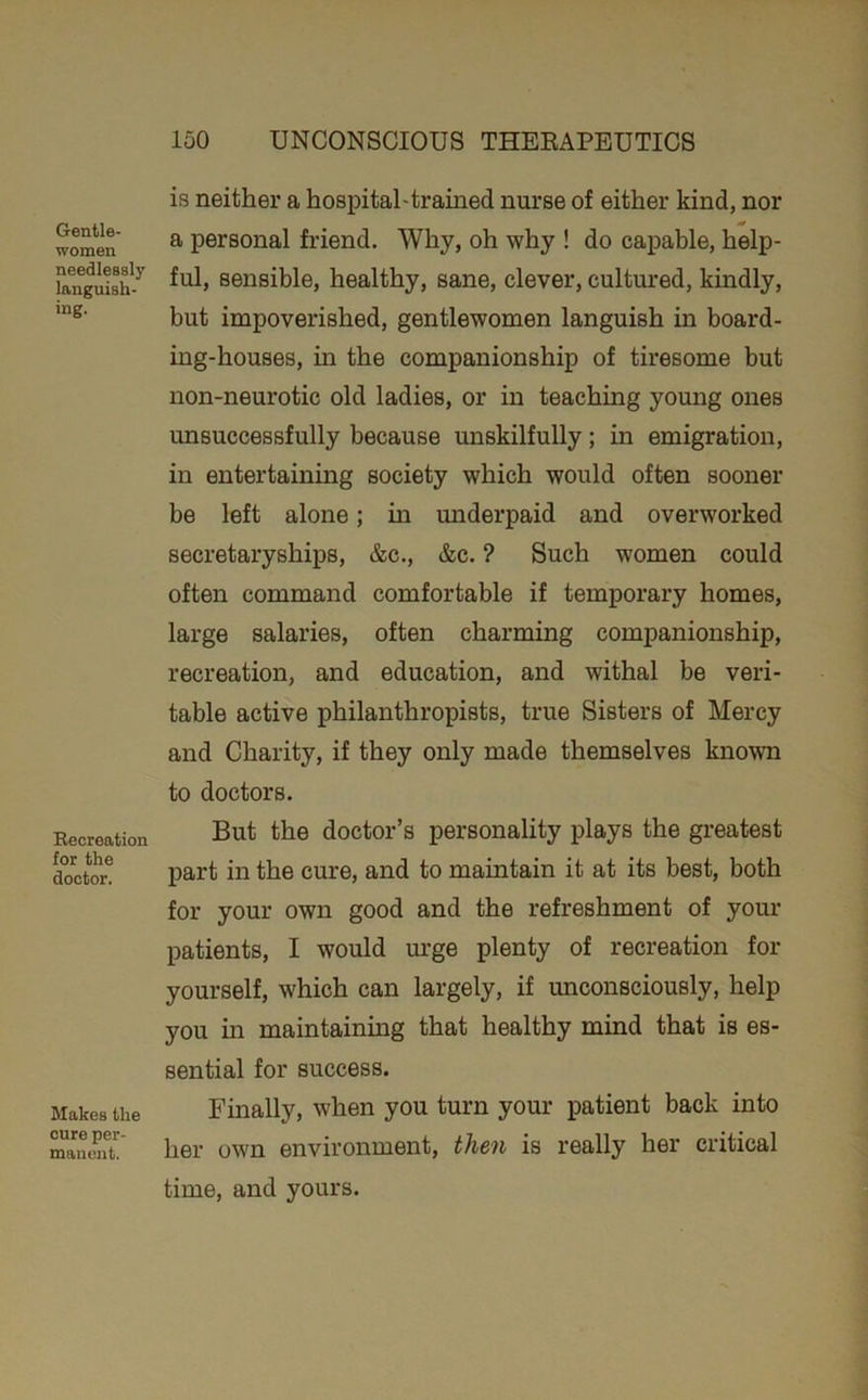 Gentle- women needlessly languish- ing. Recreation for the doctor. Makes the cure per- mauent. is neither a hospitaUtrained nurse of either kind, nor a personal friend. Why, oh why ! do capable, help- ful, sensible, healthy, sane, clever, cultured, kindly, but impoverished, gentlewomen languish in board- ing-houses, in the companionship of tiresome but non-neurotic old ladies, or in teaching young ones unsuccessfully because unskilfully; in emigration, in entertaining society which would often sooner be left alone; in underpaid and overworked secretaryships, &c., &c. ? Such women could often command comfortable if temporary homes, large salaries, often charming companionship, recreation, and education, and withal be veri- table active philanthropists, true Sisters of Mercy and Charity, if they only made themselves known to doctors. But the doctor’s personality plays the greatest part in the cure, and to maintain it at its best, both for your own good and the refreshment of your patients, I would m*ge plenty of recreation for yourself, which can largely, if unconsciously, help you in maintaining that healthy mind that is es- sential for success. Finally, when you turn your patient back into her own environment, then is really her critical time, and yours.