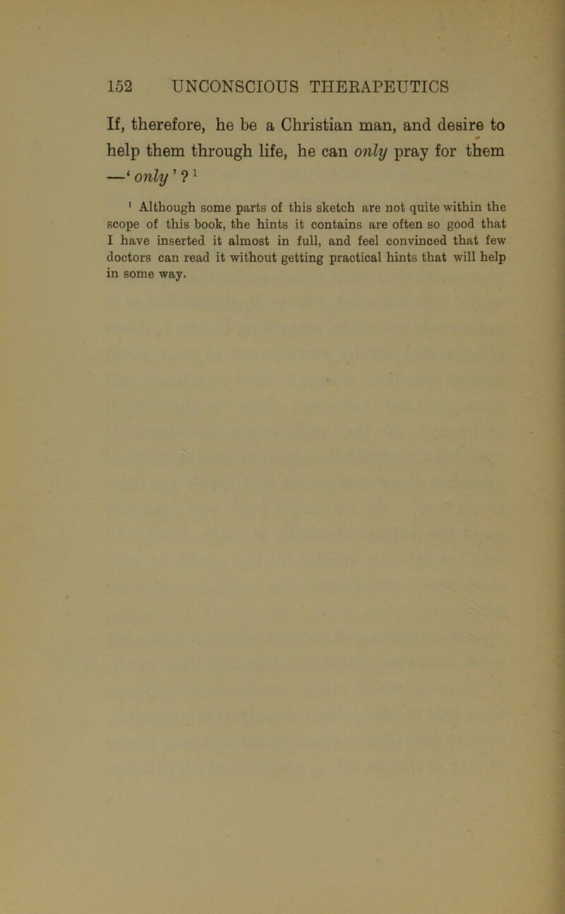 If, therefore, he be a Christian man, and desire to help them through life, he can only pray for them —‘ only ’ ? ^ ’ Although some parts of this sketch are not quite within the scope of this book, the hints it contains are often so good that I have inserted it almost in full, and feel convinced that few doctors can read it without getting practical hints that will help in some way.