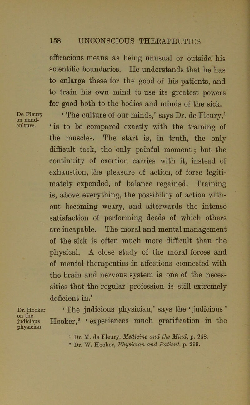 De Pleury on mind- culture. Dr. Hooker on the judicious physician. efficacious means as being unusual or outside, his scientific boundaries. He understands that he has to enlarge these for the good of his patients, and to train his own mind to use its greatest powers for good both to the bodies and minds of the sick. ‘ The culture of our minds,’ says Dr. de Fleury,' ‘ is to be compared exactly with the training of the muscles. The start is, in truth, the only difficult task, the only painful moment; but the continuity of exertion carries with it, instead of exhaustion, the pleasure of action, of force legiti- mately expended, of balance regained. Training is, above everything, the possibility of action with- out becoming weary, and afterwards the intense satisfaction of performing deeds of which others are incapable. The moral and mental management of the sick is often much more difficult than the physical. A close study of the moral forces and of mental therapeutics in affections connected with the brain and nervous system is one of the neces- sities that the regular profession is still extremely deficient in.’ ‘ The judicious physician,’ says the ‘ judicious ’ Hooker,* ‘ experiences much gratification in the ' Dr. M. de Fleury, Medicine and the Mind, p. 248. * Dr. W. Hooker, Physician and Patient, p. 299.