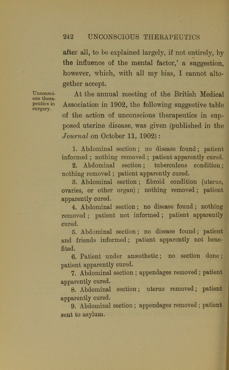 Unconsci- ous thera- peutics in surgery. after all, to be explained largely, if not entirely, by the influence of the mental factor,’ a suggestion, however, which, with all my bias, I cannot alto- gether accept. At the annual meeting of the British Medical Association in 1902, the following suggestive table of the action of unconscious therapeutics in sup- posed uterine disease, was given (published in the Journal on October 11, 1902): 1. Abdominal section ; no disease found; patient informed ; nothing removed ; patient apparently cured. 2. Abdominal section; tuberculous condition; nothing removed ; patient apparently cured. 3. Abdominal section; fibroid condition (uterus, ovaries, or other organ); nothing removed; patient apparently cured. 4. Abdominal section; no disease found; nothing removed; patient not informed; patient apparently cured. 5. Abdominal section; no disease found; patient and friends informed; patient apparently not bene- fited. 6. Patient under ancestbetic; no section done; patient apparently cured. 7. Abdominal section ; appendages removed ; patient apparently cured. 8. Abdominal section; uterus removed; patient apparently cured. 9. Abdominal section; appendages removed ; patient sent to asylum.