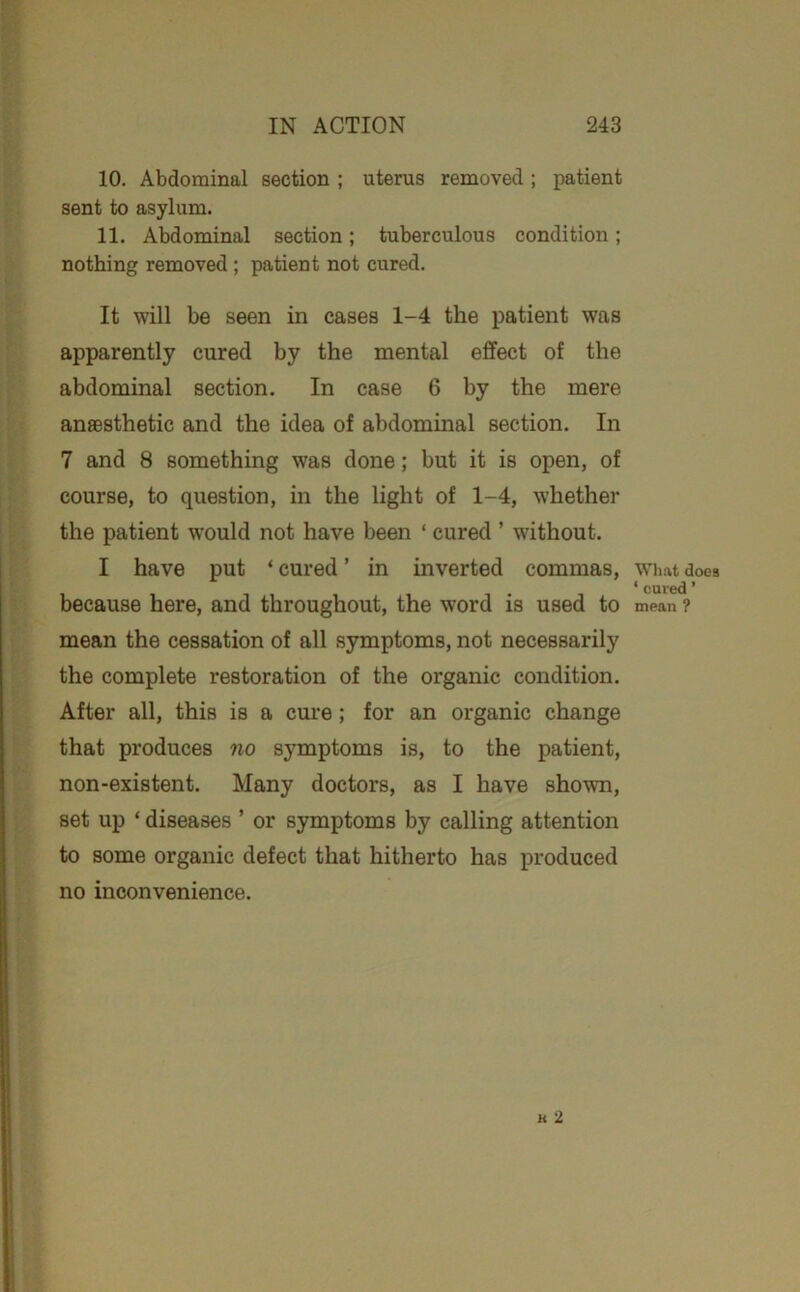 10. Abdominal section ; uterus removed ; patient sent to asylum. 11. Abdominal section; tuberculous condition; nothing removed ; patient not cured. It will be seen in cases 1-4 the patient was apparently cured by the mental effect of the abdominal section. In case 6 by the mere anaesthetic and the idea of abdominal section. In 7 and 8 something was done; but it is open, of course, to question, in the light of 1-4, whether the patient would not have been ‘ cured ’ without. I have put ‘ cured ’ in inverted commas, because here, and throughout, the word is used to mean the cessation of all symptoms, not necessarily the complete restoration of the organic condition. After all, this is a cure; for an organic change that produces no symptoms is, to the patient, non-existent. Many doctors, as I have shown, set up ‘ diseases ’ or symptoms by calling attention to some organic defect that hitherto has produced WThat does ‘ cured ’ mean ? no inconvenience.