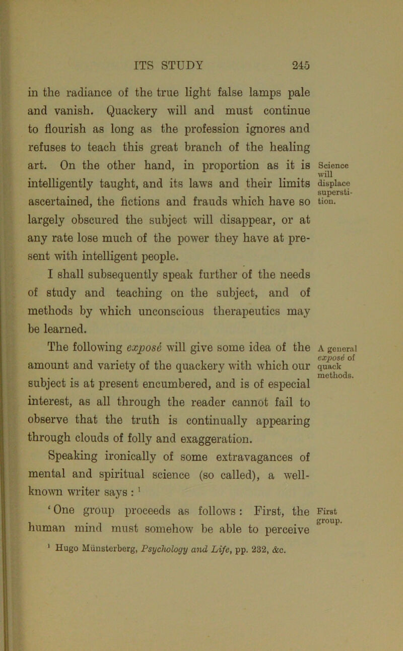 in the radiance of the true light false lamps pale and vanish. Quackery will and must continue to flourish as long as the profession ignores and refuses to teach this great branch of the healing art. On the other hand, in proportion as it is intelligently taught, and its laws and their limits ascertained, the fictions and frauds which have so largely obscured the subject will disappear, or at any rate lose much of the power they have at pre- sent with intelligent people. I shall subsequently speak further of the needs of study and teaching on the subject, and of methods by w'hich unconscious therapeutics may be learned. The following expose will give some idea of the amount and variety of the quackery with which our subject is at present encumbered, and is of especial interest, as all through the reader cannot fail to observe that the truth is continually appearing through clouds of folly and exaggeration. Speaking ironically of some extravagances of mental and spiritual science (so called), a well- knowm writer says : ' ‘ One group proceeds as follow's: First, the human mind must somehow be able to perceive ‘ Hugo Miinsterberg, Psychology aiid Life, pp. 232, &c. Science will displace supersti- tion. A general expose of quack methods. First group.
