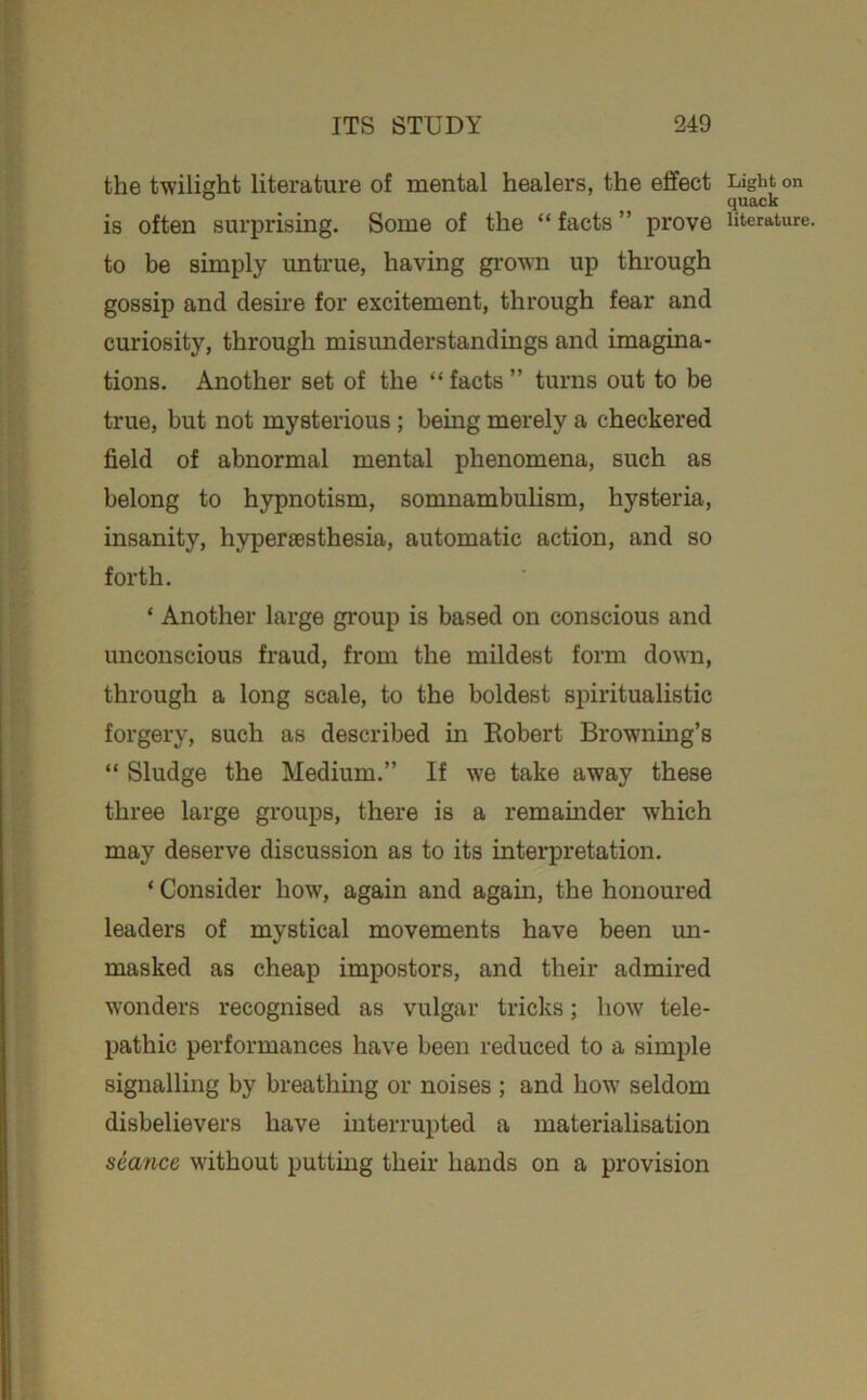 the twilight literature of mental healers, the effect is often surprising. Some of the “ facts ” prove to be simply untrue, having grown up through gossip and desire for excitement, through fear and curiosity, through misunderstandings and imagina- tions. Another set of the “ facts ” turns out to be true, but not mysterious; being merely a checkered field of abnormal mental phenomena, such as belong to hypnotism, somnambulism, hysteria, insanity, hypersBsthesia, automatic action, and so forth. ‘ Another large gi’oup is based on conscious and unconscious fraud, from the mildest form down, through a long scale, to the boldest spiritualistic forgery, such as described in Eobert Browning’s “ Sludge the Medium.” If we take away these three large groups, there is a remainder which may deserve discussion as to its interpretation. ‘ Consider how, again and again, the honoured leaders of mystical movements have been un- masked as cheap impostors, and their admired wonders recognised as vulgar tricks; how' tele- pathic performances have been reduced to a simple signalling by breathing or noises ; and how seldom disbelievers have interrupted a materialisation seance without putting their hands on a provision Light on quack literature.