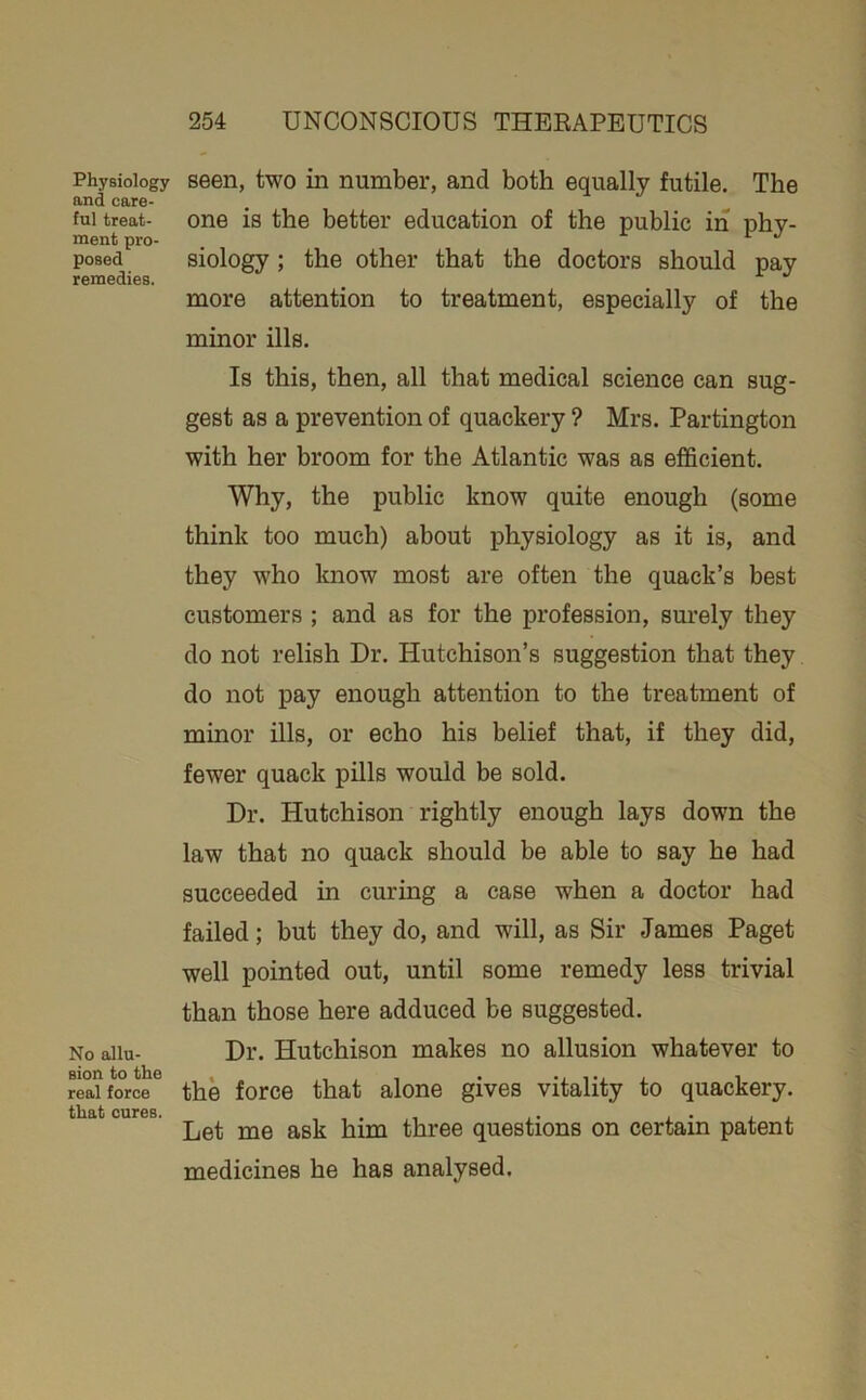 Physiology and care- ful treat- ment pro- posed remedies. No allu- sion to the real force that cures. 254 UNCONSCIOUS THEEAPEUTICS seen, two in number, and both equally futile. The one is the better education of the public in phy- siology ; the other that the doctors should pay more attention to treatment, especially of the minor ills. Is this, then, all that medical science can sug- gest as a prevention of quackery ? Mrs. Partington with her broom for the Atlantic was as efficient. Why, the public know quite enough (some think too much) about physiology as it is, and they who know most are often the quack’s best customers ; and as for the profession, surely they do not relish Dr. Hutchison’s suggestion that they do not pay enough attention to the treatment of minor ills, or echo his belief that, if they did, fewer quack pills would be sold. Dr. Hutchison rightly enough lays down the law that no quack should be able to say he had succeeded in curing a case when a doctor had failed; but they do, and will, as Sir James Paget well pointed out, until some remedy less trivial than those here adduced be suggested. Dr. Hutchison makes no allusion whatever to the force that alone gives vitality to quackery. Let me ask him three questions on certain patent medicines he has analysed.